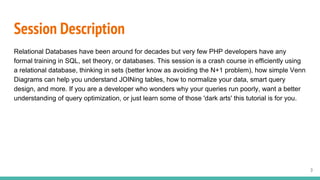 Session Description
Relational Databases have been around for decades but very few PHP developers have any
formal training in SQL, set theory, or databases. This session is a crash course in efficiently using
a relational database, thinking in sets (better know as avoiding the N+1 problem), how simple Venn
Diagrams can help you understand JOINing tables, how to normalize your data, smart query
design, and more. If you are a developer who wonders why your queries run poorly, want a better
understanding of query optimization, or just learn some of those 'dark arts' this tutorial is for you.
3
 
