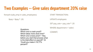 Two Examples -- Give sales department 20% raise
foreach (sale_emp in sales_employees)
$pay = $pay * .20;
START TRANSACTION;
UPDATE employees
SET pay_rate = pay_rate * .20
WHERE department = ‘sales’;
COMMIT;
Questions:
Which one is crash proof?
Which takes more clock time?
Which one is boss proof = ‘Hey,
before you start that process what
is the total effect on payroll?’ Or
‘Could you make it 18.77%
percent?’
30
 