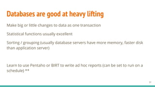 Databases are good at heavy lifting
Make big or little changes to data as one transaction
Statistical functions usually excellent
Sorting / grouping (usually database servers have more memory, faster disk
than application server)
Learn to use Pentaho or BIRT to write ad hoc reports (can be set to run on a
schedule) **
31
 