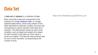 Data Set
A data set (or dataset) is a collection of data.
Most commonly a data set corresponds to the
contents of a single database table, or a single
statistical data matrix, where every column of the
table represents a particular variable, and each row
corresponds to a given member of the data set in
question. The data set lists values for each of the
variables, such as height and weight of an object,
for each member of the data set. Each value is
known as a datum. The data set may comprise data
for one or more members, corresponding to the
number of rows.
https://en.wikipedia.org/wiki/Data_set
33
 