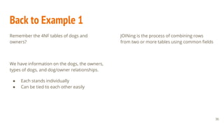 Back to Example 1
Remember the 4NF tables of dogs and
owners?
We have information on the dogs, the owners,
types of dogs, and dog/owner relationships.
● Each stands individually
● Can be tied to each other easily
JOINing is the process of combining rows
from two or more tables using common fields
36
 