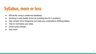 Syllabus, more or less
● efficiently using a relational database,
● thinking in sets (better know as avoiding the N+1 problem),
● how simple Venn Diagrams can help you understand JOINing tables,
● how to normalize your data,
● smart query design,
● and more
4
 