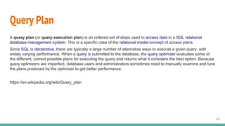 Query Plan
A query plan (or query execution plan) is an ordered set of steps used to access data in a SQL relational
database management system. This is a specific case of the relational model concept of access plans.
Since SQL is declarative, there are typically a large number of alternative ways to execute a given query, with
widely varying performance. When a query is submitted to the database, the query optimizer evaluates some of
the different, correct possible plans for executing the query and returns what it considers the best option. Because
query optimizers are imperfect, database users and administrators sometimes need to manually examine and tune
the plans produced by the optimizer to get better performance.
https://en.wikipedia.org/wiki/Query_plan
47
 