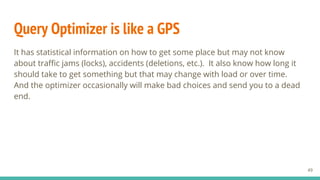 Query Optimizer is like a GPS
It has statistical information on how to get some place but may not know
about traffic jams (locks), accidents (deletions, etc.). It also know how long it
should take to get something but that may change with load or over time.
And the optimizer occasionally will make bad choices and send you to a dead
end.
49
 