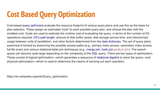 Cost Based Query Optimization
Cost-based query optimizers evaluate the resource footprint of various query plans and use this as the basis for
plan selection. These assign an estimated "cost" to each possible query plan, and choose the plan with the
smallest cost. Costs are used to estimate the runtime cost of evaluating the query, in terms of the number of I/O
operations required, CPU path length, amount of disk buffer space, disk storage service time, and interconnect
usage between units of parallelism, and other factors determined from the data dictionary. The set of query plans
examined is formed by examining the possible access paths (e.g., primary index access, secondary index access,
full file scan) and various relational table join techniques (e.g., merge join, hash join,product join). The search
space can become quite large depending on the complexity of the SQL query. There are two types of optimization.
These consist of logical optimization—which generates a sequence of relational algebra to solve the query—and
physical optimization—which is used to determine the means of carrying out each operation.
https://en.wikipedia.org/wiki/Query_optimization
51
 