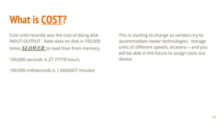 What is COST?
Cost until recently was the cost of doing disk
INPUT-OUTPUT. Note data on disk is 100,000
times SLOWER to read than from memory.
100,000 seconds is 27.77778 hours
100,000 milliseconds is 1.6666667 minutes
52
This is starting to change as vendors try to
accommodate newer technologies, storage
units of different speeds, etcetera -- and you
will be able in the future to assign costs toa
device.
 