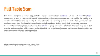 Full Table Scan
Full table scan (also known as sequential scan) is a scan made on a database where each row of the table
under scan is read in a sequential (serial) order and the columns encountered are checked for the validity of a
condition. Full table scans are usually the slowest method of scanning a table due to the heavy amount of I/O
reads required from the disk which consists of multiple seeks as well as costly disk to memory transfers.
Sequential scan takes place usually when the column or group of columns of a table (the table may be on disk or
may be an intermediate table created by the join of two or more tables) needed for the scan do not contain an
index which can be used for the purpose.
https://en.wikipedia.org/wiki/Full_table_scan
53
 