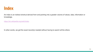 Index
An index is an indirect shortcut derived from and pointing into a greater volume of values, data, information or
knowledge.
https://en.wikipedia.org/wiki/Index
In other words, we get the exact record(s) needed without having to search all the others
55
 