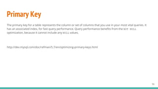 Primary Key
The primary key for a table represents the column or set of columns that you use in your most vital queries. It
has an associated index, for fast query performance. Query performance benefits from the NOT NULL
optimization, because it cannot include any NULL values.
http://dev.mysql.com/doc/refman/5.7/en/optimizing-primary-keys.html
56
 