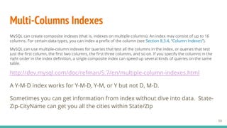 Multi-Columns Indexes
MySQL can create composite indexes (that is, indexes on multiple columns). An index may consist of up to 16
columns. For certain data types, you can index a prefix of the column (see Section 8.3.4, “Column Indexes”).
MySQL can use multiple-column indexes for queries that test all the columns in the index, or queries that test
just the first column, the first two columns, the first three columns, and so on. If you specify the columns in the
right order in the index definition, a single composite index can speed up several kinds of queries on the same
table.
http://dev.mysql.com/doc/refman/5.7/en/multiple-column-indexes.html
A Y-M-D index works for Y-M-D, Y-M, or Y but not D, M-D.
Sometimes you can get information from index without dive into data. State-
Zip-CityName can get you all the cities within State/Zip
59
 