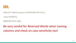 DDL
CREATE TABLE lonestar ( id INTEGER NOT NULL.
name CHAR(10),
PRIMARY KEY (ID));
Be very careful for Reserved Words when naming
columns and check on case sensitivity too!
62
 