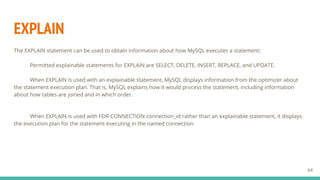 EXPLAIN
The EXPLAIN statement can be used to obtain information about how MySQL executes a statement:
Permitted explainable statements for EXPLAIN are SELECT, DELETE, INSERT, REPLACE, and UPDATE.
When EXPLAIN is used with an explainable statement, MySQL displays information from the optimizer about
the statement execution plan. That is, MySQL explains how it would process the statement, including information
about how tables are joined and in which order.
When EXPLAIN is used with FOR CONNECTION connection_id rather than an explainable statement, it displays
the execution plan for the statement executing in the named connection
64
 