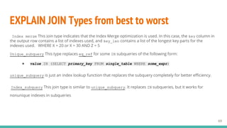 EXPLAIN JOIN Types from best to worst
69
Index_merge This join type indicates that the Index Merge optimization is used. In this case, the key column in
the output row contains a list of indexes used, and key_len contains a list of the longest key parts for the
indexes used. WHERE X = 20 or X = 30 AND Z = 5
Unique_subquery This type replaces eq_ref for some IN subqueries of the following form:
● value IN (SELECT primary_key FROM single_table WHERE some_expr)
unique_subquery is just an index lookup function that replaces the subquery completely for better efficiency.
Index_subquery This join type is similar to unique_subquery. It replaces IN subqueries, but it works for
nonunique indexes in subqueries
 