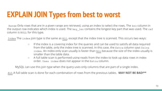 EXPLAIN JOIN Types from best to worst
70
Range Only rows that are in a given range are retrieved, using an index to select the rows. The key column in
the output row indicates which index is used. The key_len contains the longest key part that was used. The ref
column is NULL for this type.
Index The index join type is the same as ALL, except that the index tree is scanned. This occurs two ways:
○ If the index is a covering index for the queries and can be used to satisfy all data required
from the table, only the index tree is scanned. In this case, the Extra column says Using
index. An index-only scan usually is faster than ALL because the size of the index usually is
smaller than the table data.
○ A full table scan is performed using reads from the index to look up data rows in index
order. Uses index does not appear in the Extra column.
MySQL can use this join type when the query uses only columns that are part of a single index.
ALL A full table scan is done for each combination of rows from the previous tables. MAY NOT BE BAD!**
 