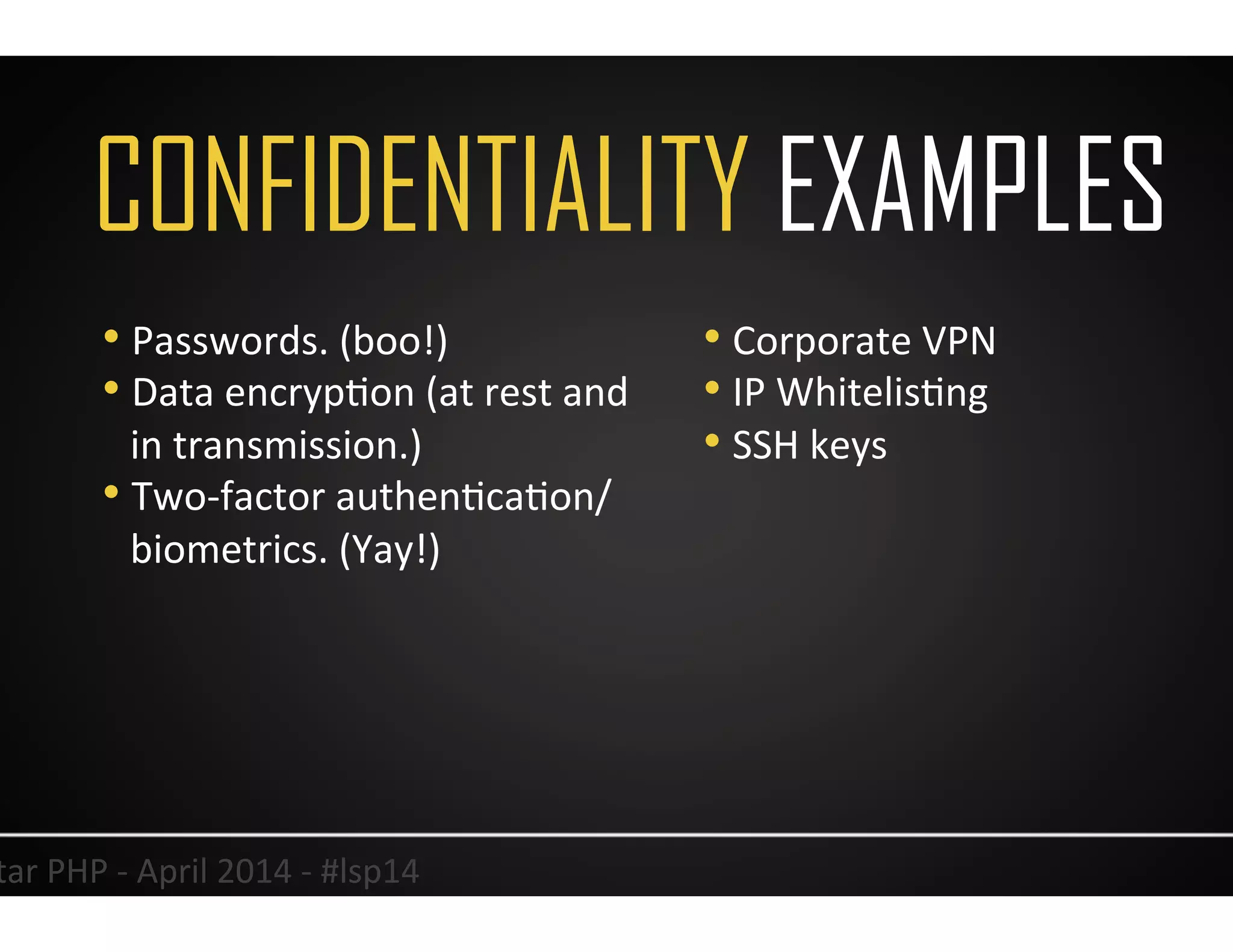 CONFIDENTIALITY EXAMPLES
11	
  Lonestar	
  PHP	
  -­‐	
  April	
  2014	
  -­‐	
  #lsp14	
  
• Passwords.	
  (boo!)	
  
• Data	
  encrypUon	
  (at	
  rest	
  and	
  
in	
  transmission.)	
  
• Two-­‐factor	
  authenUcaUon/
biometrics.	
  (Yay!)	
  
• Corporate	
  VPN	
  
• IP	
  WhitelisUng	
  
• SSH	
  keys	
  
 