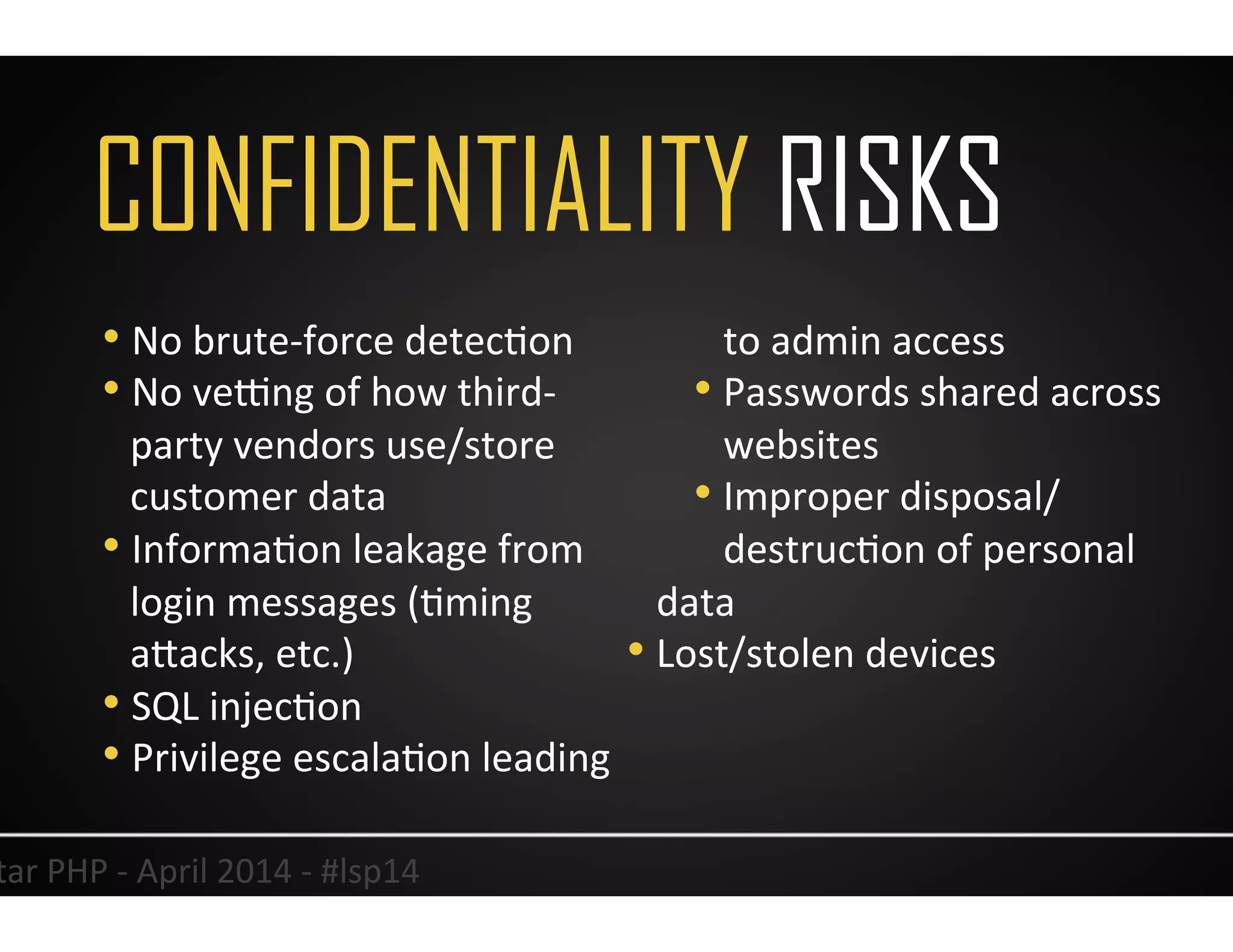 CONFIDENTIALITY RISKS
12	
  Lonestar	
  PHP	
  -­‐	
  April	
  2014	
  -­‐	
  #lsp14	
  
• No	
  brute-­‐force	
  detecUon	
  
• No	
  velng	
  of	
  how	
  third-­‐
party	
  vendors	
  use/store	
  
customer	
  data	
  
• InformaUon	
  leakage	
  from	
  
login	
  messages	
  (Uming	
  
aJacks,	
  etc.)	
  
• SQL	
  injecUon	
  	
  
• Privilege	
  escalaUon	
  leading	
  
to	
  admin	
  access	
  	
  
• Passwords	
  shared	
  across	
  
websites	
  
• Improper	
  disposal/
destrucUon	
  of	
  personal	
  
data	
  
• Lost/stolen	
  devices	
  
	
  
 