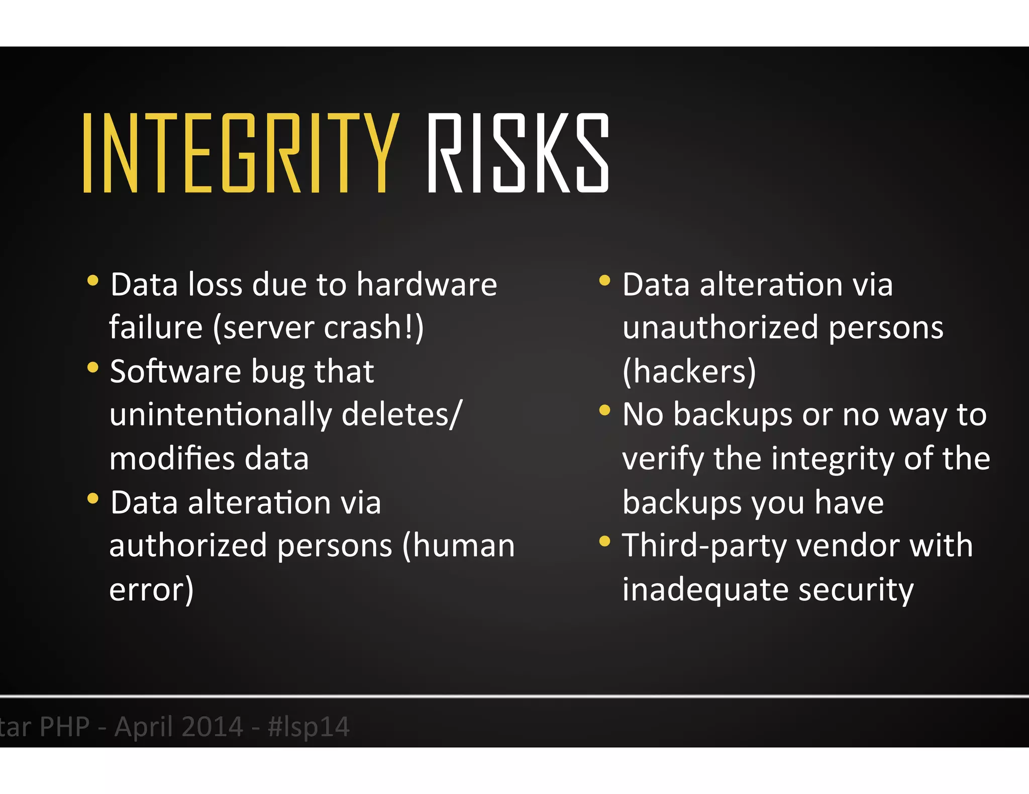 INTEGRITY RISKS
14	
  Lonestar	
  PHP	
  -­‐	
  April	
  2014	
  -­‐	
  #lsp14	
  
• Data	
  loss	
  due	
  to	
  hardware	
  
failure	
  (server	
  crash!)	
  
• So<ware	
  bug	
  that	
  
unintenUonally	
  deletes/
modiﬁes	
  data	
  
• Data	
  alteraUon	
  via	
  
authorized	
  persons	
  (human	
  
error)	
  
• Data	
  alteraUon	
  via	
  
unauthorized	
  persons	
  
(hackers)	
  
• No	
  backups	
  or	
  no	
  way	
  to	
  
verify	
  the	
  integrity	
  of	
  the	
  
backups	
  you	
  have	
  
• Third-­‐party	
  vendor	
  with	
  
inadequate	
  security	
  
 