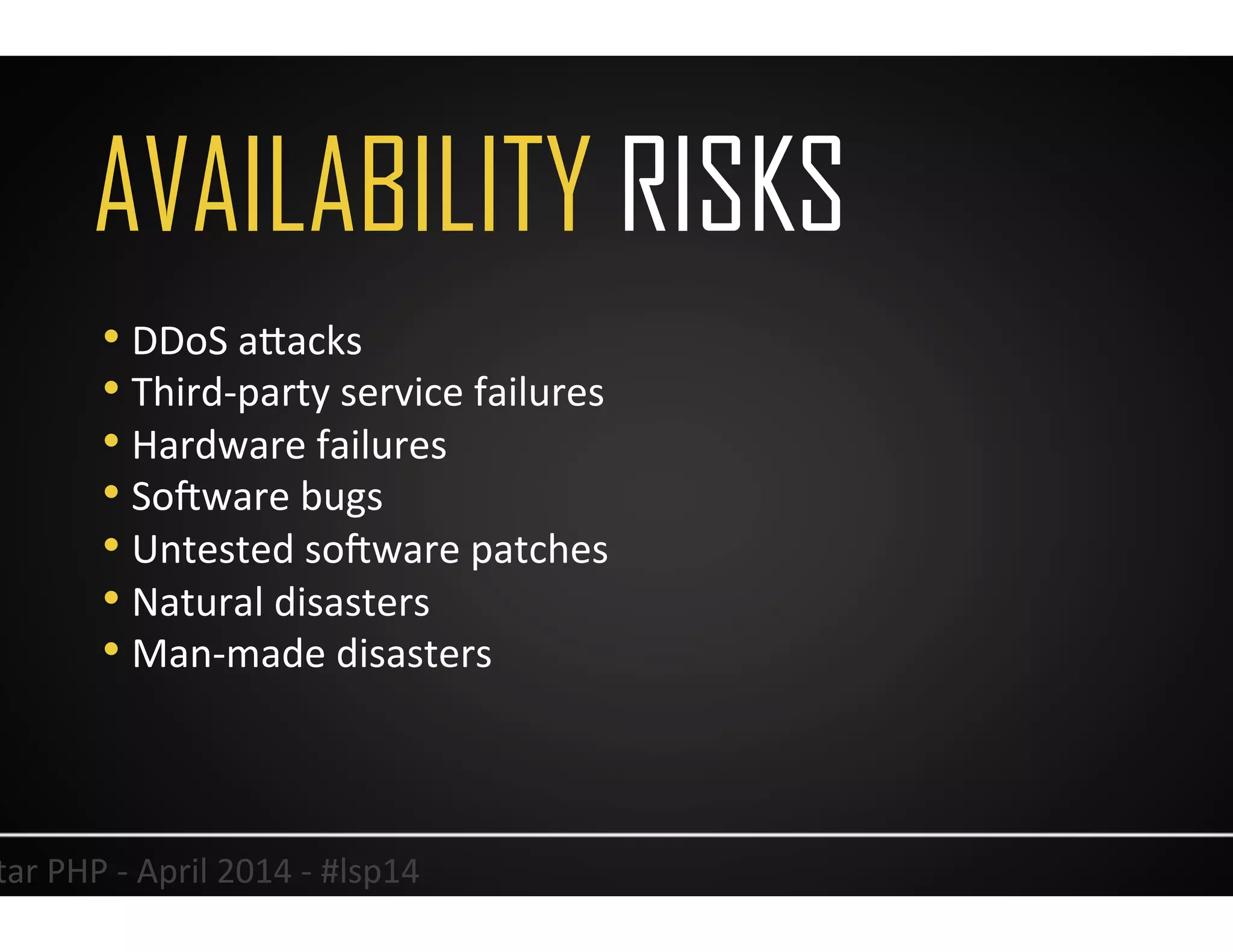 AVAILABILITY RISKS
16	
  Lonestar	
  PHP	
  -­‐	
  April	
  2014	
  -­‐	
  #lsp14	
  
• DDoS	
  aJacks	
  
• Third-­‐party	
  service	
  failures	
  
• Hardware	
  failures	
  
• So<ware	
  bugs	
  
• Untested	
  so<ware	
  patches	
  
• Natural	
  disasters	
  
• Man-­‐made	
  disasters	
  
 