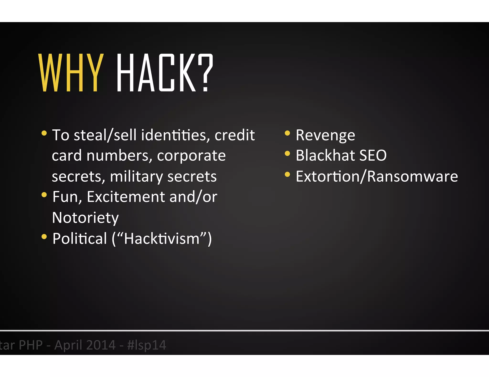 WHY HACK?
18	
  Lonestar	
  PHP	
  -­‐	
  April	
  2014	
  -­‐	
  #lsp14	
  
• To	
  steal/sell	
  idenUUes,	
  credit	
  
card	
  numbers,	
  corporate	
  
secrets,	
  military	
  secrets	
  
• Fun,	
  Excitement	
  and/or	
  
Notoriety	
  
• PoliUcal	
  (“HackUvism”)	
  
• Revenge	
  
• Blackhat	
  SEO	
  
• ExtorUon/Ransomware	
  
 