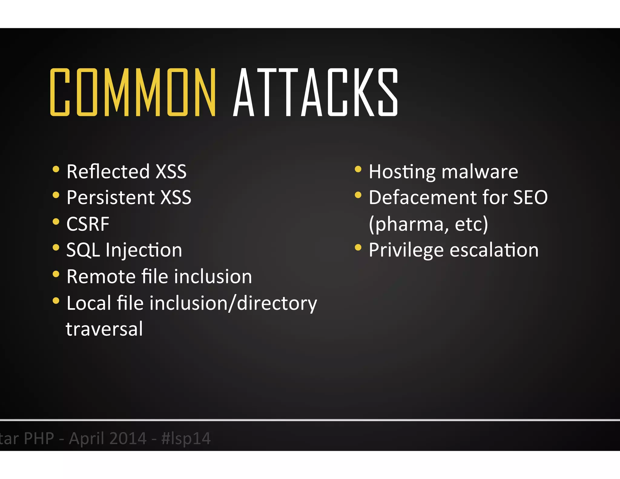 COMMON ATTACKS
19	
  Lonestar	
  PHP	
  -­‐	
  April	
  2014	
  -­‐	
  #lsp14	
  
• Reﬂected	
  XSS	
  
• Persistent	
  XSS	
  
• CSRF	
  
• SQL	
  InjecUon	
  
• Remote	
  ﬁle	
  inclusion	
  	
  
• Local	
  ﬁle	
  inclusion/directory	
  
traversal	
  
• HosUng	
  malware	
  
• Defacement	
  for	
  SEO	
  
(pharma,	
  etc)	
  
• Privilege	
  escalaUon	
  	
  
 