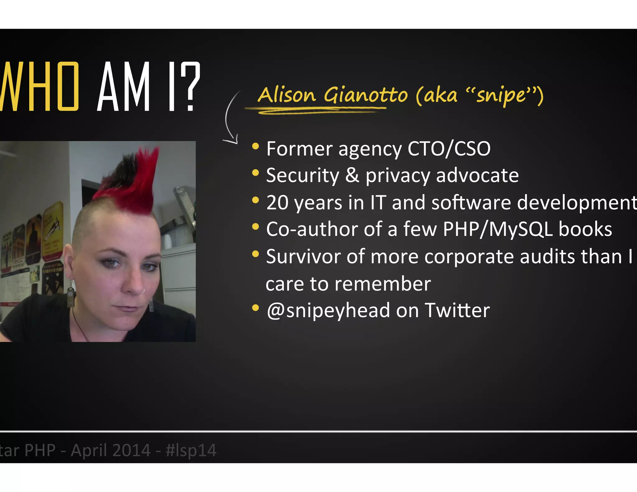 Alison Gianotto (aka “snipe”)WHO AM I?
• Former	
  agency	
  CTO/CSO	
  
• Security	
  &	
  privacy	
  advocate	
  
• 20	
  years	
  in	
  IT	
  and	
  so<ware	
  development	
  
• Co-­‐author	
  of	
  a	
  few	
  PHP/MySQL	
  books	
  
• Survivor	
  of	
  more	
  corporate	
  audits	
  than	
  I	
  
care	
  to	
  remember	
  
• @snipeyhead	
  on	
  TwiJer	
  
2	
  Lonestar	
  PHP	
  -­‐	
  April	
  2014	
  -­‐	
  #lsp14	
  
 