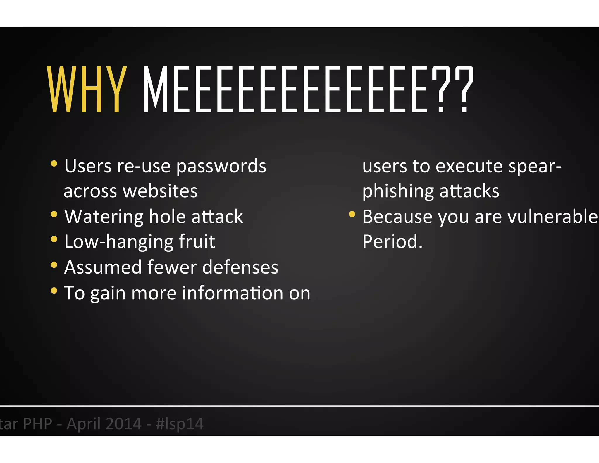WHY MEEEEEEEEEEEE??
20	
  Lonestar	
  PHP	
  -­‐	
  April	
  2014	
  -­‐	
  #lsp14	
  
• Users	
  re-­‐use	
  passwords	
  
across	
  websites	
  
• Watering	
  hole	
  aJack	
  
• Low-­‐hanging	
  fruit	
  
• Assumed	
  fewer	
  defenses	
  
• To	
  gain	
  more	
  informaUon	
  on	
  
users	
  to	
  execute	
  spear-­‐
phishing	
  aJacks	
  
• Because	
  you	
  are	
  vulnerable.	
  
Period.	
  
 