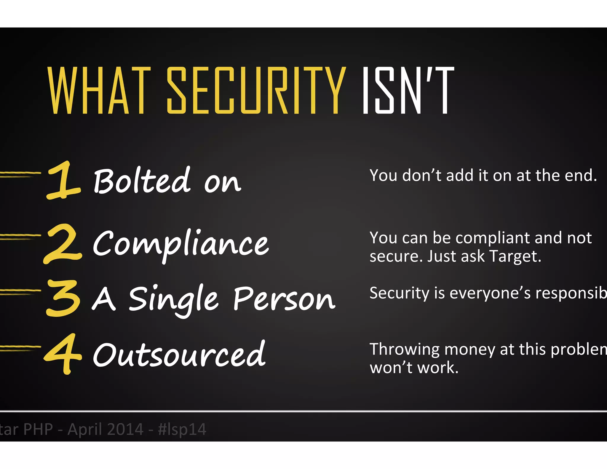 WHAT SECURITY ISN’T
1 Bolted on
2 Compliance
3 A Single Person
4 Outsourced
3	
  
You	
  don’t	
  add	
  it	
  on	
  at	
  the	
  end.	
  	
  
You	
  can	
  be	
  compliant	
  and	
  not	
  
secure.	
  Just	
  ask	
  Target.	
  
Security	
  is	
  everyone’s	
  responsibility.	
  
Throwing	
  money	
  at	
  this	
  problem	
  
won’t	
  work.	
  
Lonestar	
  PHP	
  -­‐	
  April	
  2014	
  -­‐	
  #lsp14	
  
 