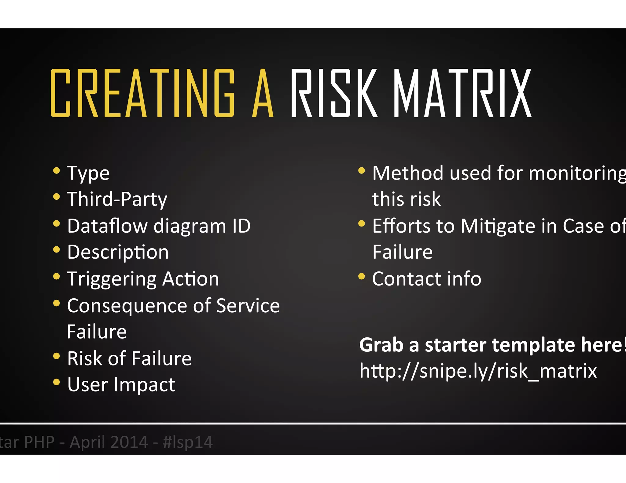 CREATING A RISK MATRIX
31	
  Lonestar	
  PHP	
  -­‐	
  April	
  2014	
  -­‐	
  #lsp14	
  
• Type	
  
• Third-­‐Party	
  
• Dataﬂow	
  diagram	
  ID	
  
• DescripUon	
  
• Triggering	
  AcUon	
  
• Consequence	
  of	
  Service	
  
Failure	
  
• Risk	
  of	
  Failure	
  
• User	
  Impact	
  
• Method	
  used	
  for	
  monitoring	
  
this	
  risk	
  
• Eﬀorts	
  to	
  MiUgate	
  in	
  Case	
  of	
  
Failure	
  
• Contact	
  info	
  
Grab	
  a	
  starter	
  template	
  here!	
  	
  
hJp://snipe.ly/risk_matrix	
  	
  
 