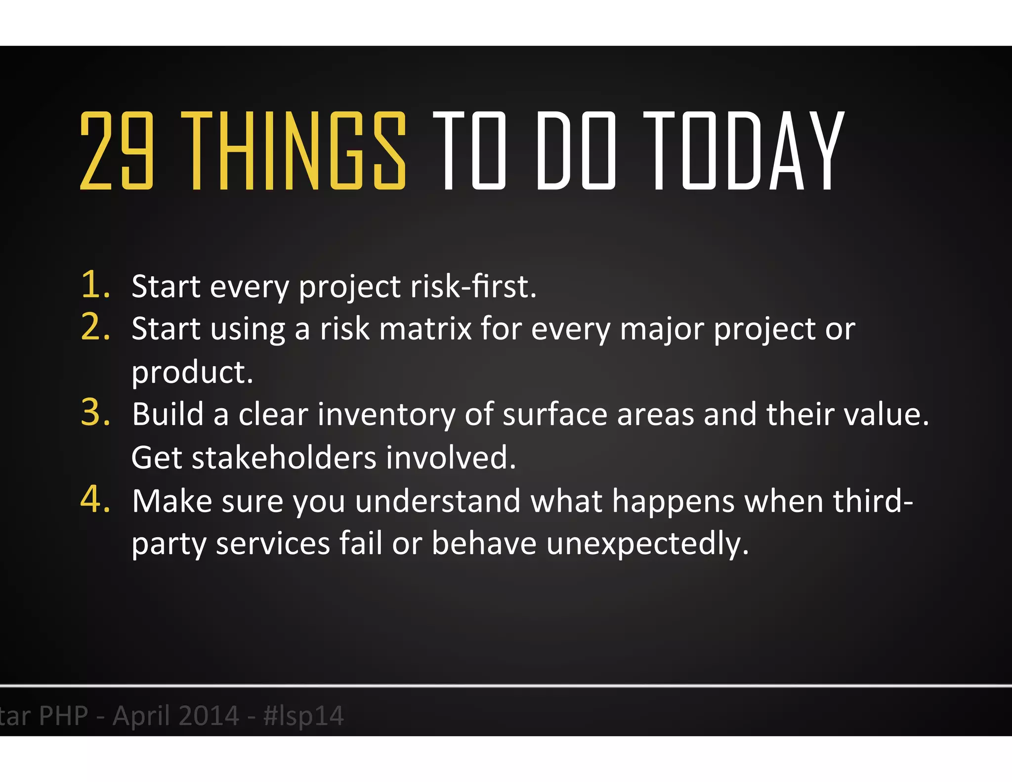33	
  Lonestar	
  PHP	
  -­‐	
  April	
  2014	
  -­‐	
  #lsp14	
  
1.  Start	
  every	
  project	
  risk-­‐ﬁrst.	
  
2.  Start	
  using	
  a	
  risk	
  matrix	
  for	
  every	
  major	
  project	
  or	
  
product.	
  
3.  Build	
  a	
  clear	
  inventory	
  of	
  surface	
  areas	
  and	
  their	
  value.	
  
Get	
  stakeholders	
  involved.	
  
4.  Make	
  sure	
  you	
  understand	
  what	
  happens	
  when	
  third-­‐
party	
  services	
  fail	
  or	
  behave	
  unexpectedly.	
  	
  
	
  
29 THINGS TO DO TODAY
 