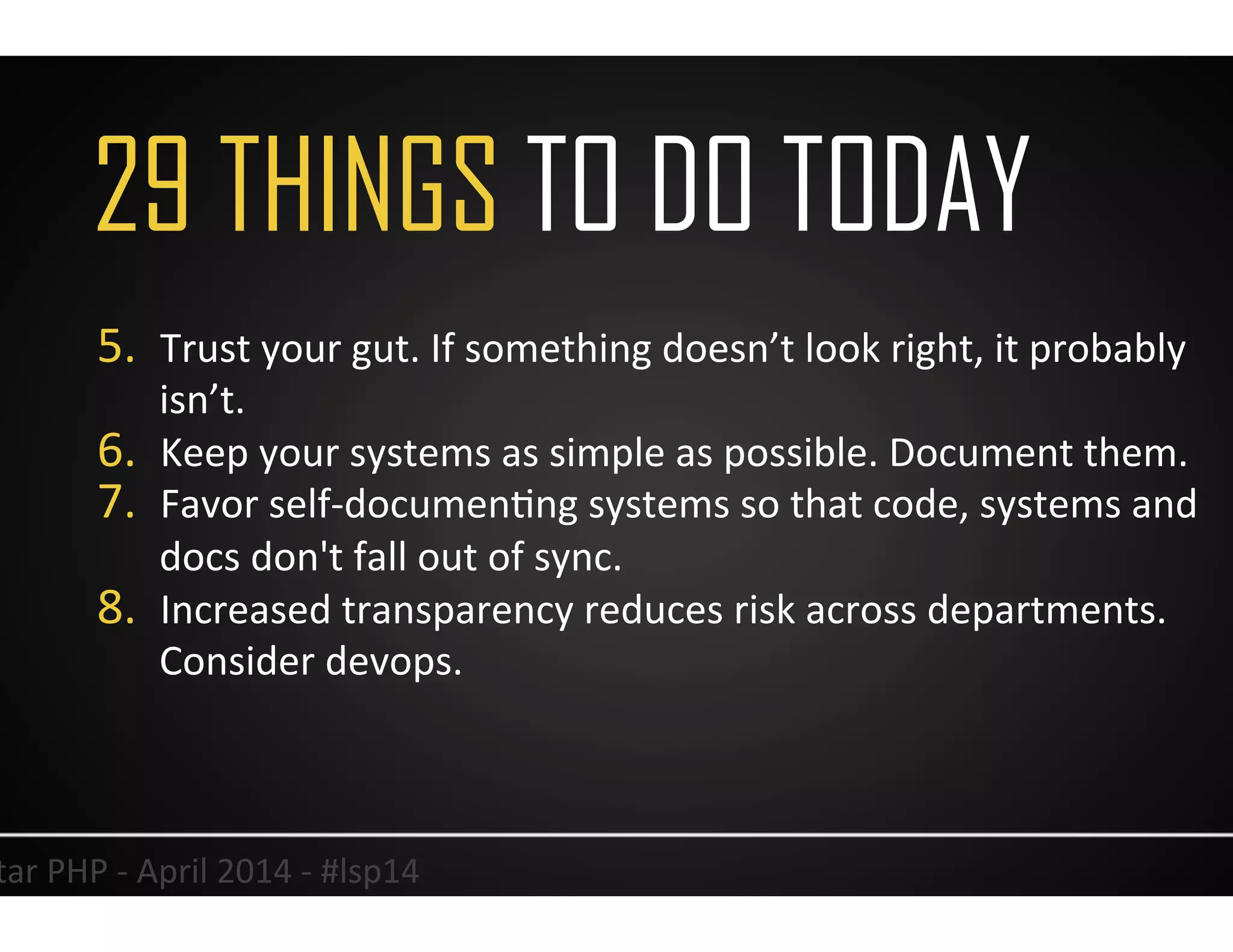 34	
  Lonestar	
  PHP	
  -­‐	
  April	
  2014	
  -­‐	
  #lsp14	
  
5.  Trust	
  your	
  gut.	
  If	
  something	
  doesn’t	
  look	
  right,	
  it	
  probably	
  
isn’t.	
  
6.  Keep	
  your	
  systems	
  as	
  simple	
  as	
  possible.	
  Document	
  them.	
  
7.  Favor	
  self-­‐documenUng	
  systems	
  so	
  that	
  code,	
  systems	
  and	
  
docs	
  don't	
  fall	
  out	
  of	
  sync.	
  
8.  Increased	
  transparency	
  reduces	
  risk	
  across	
  departments.	
  
Consider	
  devops.	
  
	
  
29 THINGS TO DO TODAY
 
