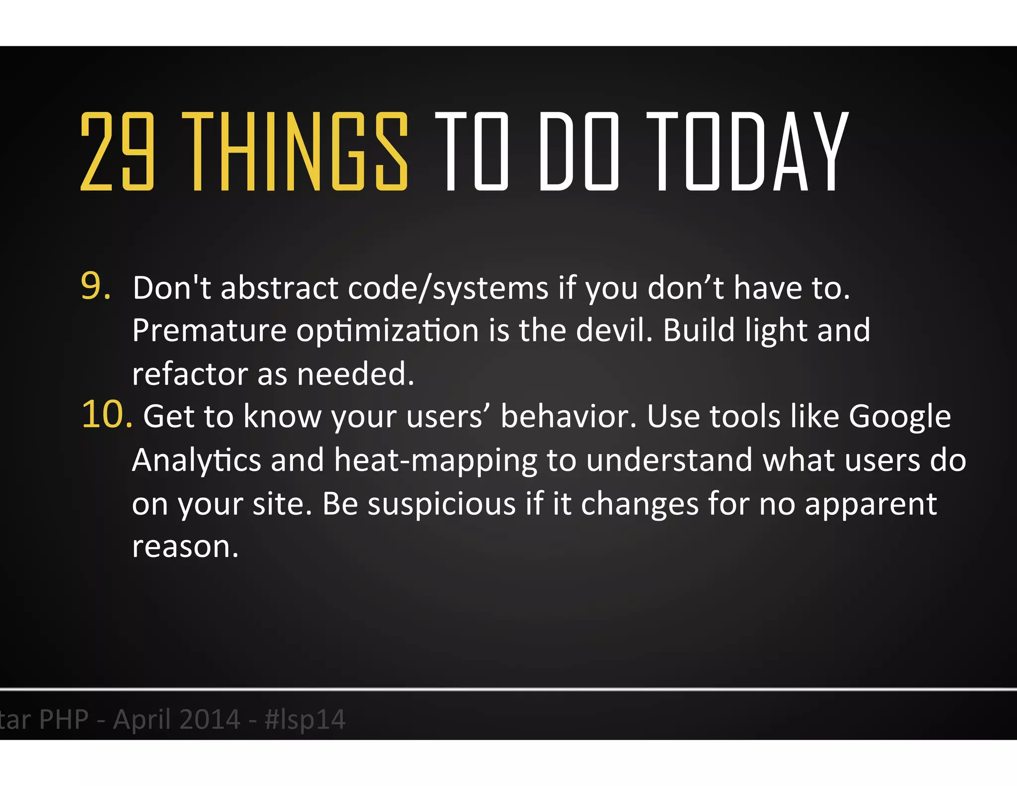35	
  Lonestar	
  PHP	
  -­‐	
  April	
  2014	
  -­‐	
  #lsp14	
  
9.  Don't	
  abstract	
  code/systems	
  if	
  you	
  don’t	
  have	
  to.	
  
Premature	
  opUmizaUon	
  is	
  the	
  devil.	
  Build	
  light	
  and	
  
refactor	
  as	
  needed.	
  
10. 	
  Get	
  to	
  know	
  your	
  users’	
  behavior.	
  Use	
  tools	
  like	
  Google	
  
AnalyUcs	
  and	
  heat-­‐mapping	
  to	
  understand	
  what	
  users	
  do	
  
on	
  your	
  site.	
  Be	
  suspicious	
  if	
  it	
  changes	
  for	
  no	
  apparent	
  
reason.	
  
29 THINGS TO DO TODAY
 