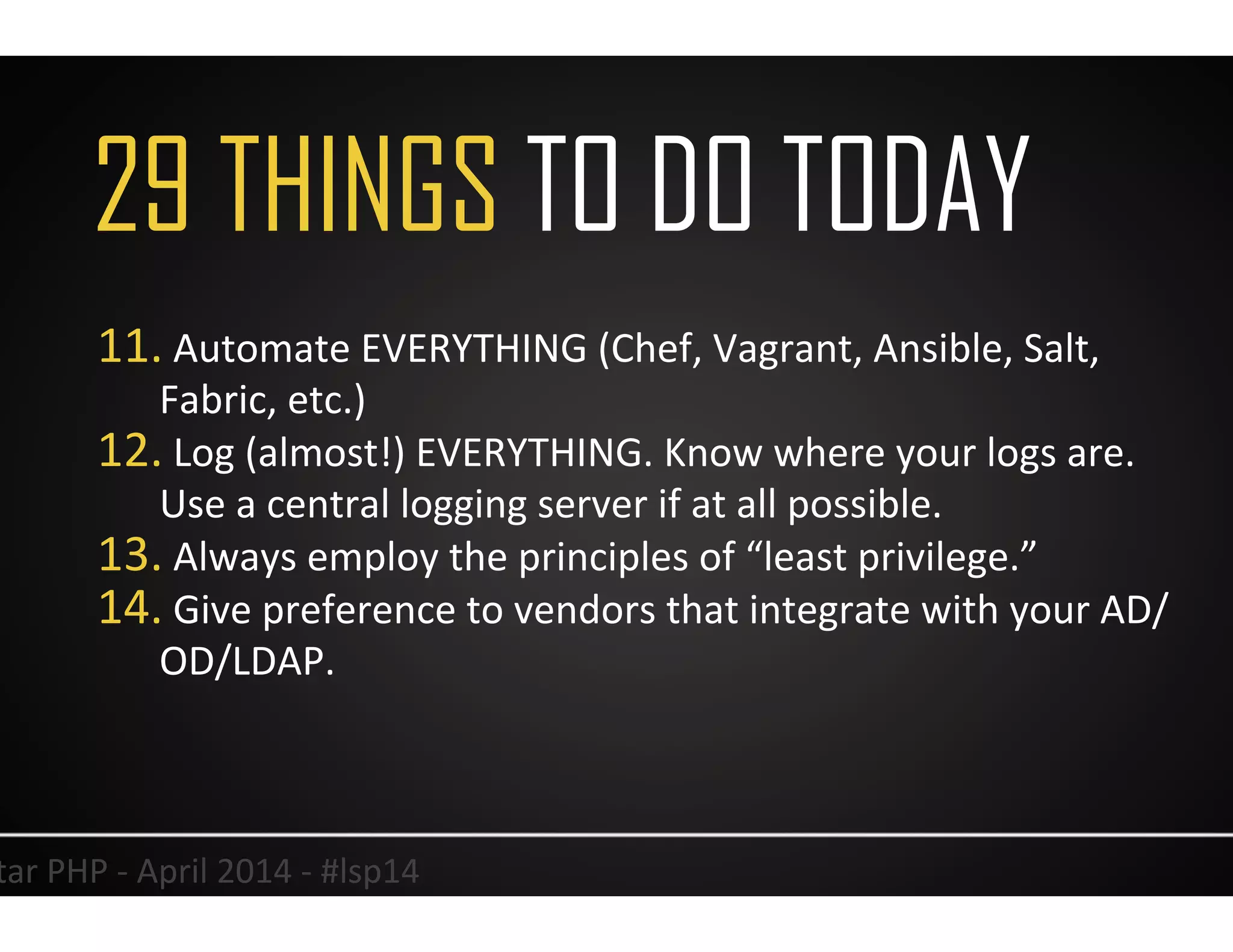 36	
  Lonestar	
  PHP	
  -­‐	
  April	
  2014	
  -­‐	
  #lsp14	
  
11. 	
  Automate	
  EVERYTHING	
  (Chef,	
  Vagrant,	
  Ansible,	
  Salt,	
  
Fabric,	
  etc.)	
  
12. 	
  Log	
  (almost!)	
  EVERYTHING.	
  Know	
  where	
  your	
  logs	
  are.	
  
Use	
  a	
  central	
  logging	
  server	
  if	
  at	
  all	
  possible.	
  	
  
13. 	
  Always	
  employ	
  the	
  principles	
  of	
  “least	
  privilege.”	
  
14. 	
  Give	
  preference	
  to	
  vendors	
  that	
  integrate	
  with	
  your	
  AD/	
  	
  
OD/LDAP.	
  
29 THINGS TO DO TODAY
 