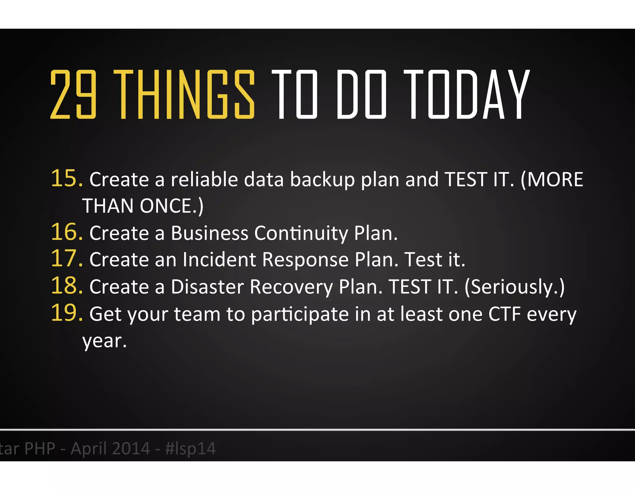 37	
  Lonestar	
  PHP	
  -­‐	
  April	
  2014	
  -­‐	
  #lsp14	
  
15. 	
  Create	
  a	
  reliable	
  data	
  backup	
  plan	
  and	
  TEST	
  IT.	
  (MORE	
  
THAN	
  ONCE.)	
  
16. 	
  Create	
  a	
  Business	
  ConUnuity	
  Plan.	
  
17. 	
  Create	
  an	
  Incident	
  Response	
  Plan.	
  Test	
  it.	
  
18. 	
  Create	
  a	
  Disaster	
  Recovery	
  Plan.	
  TEST	
  IT.	
  (Seriously.)	
  
19. 	
  Get	
  your	
  team	
  to	
  parUcipate	
  in	
  at	
  least	
  one	
  CTF	
  every	
  
year.	
  
	
  
29 THINGS TO DO TODAY
 