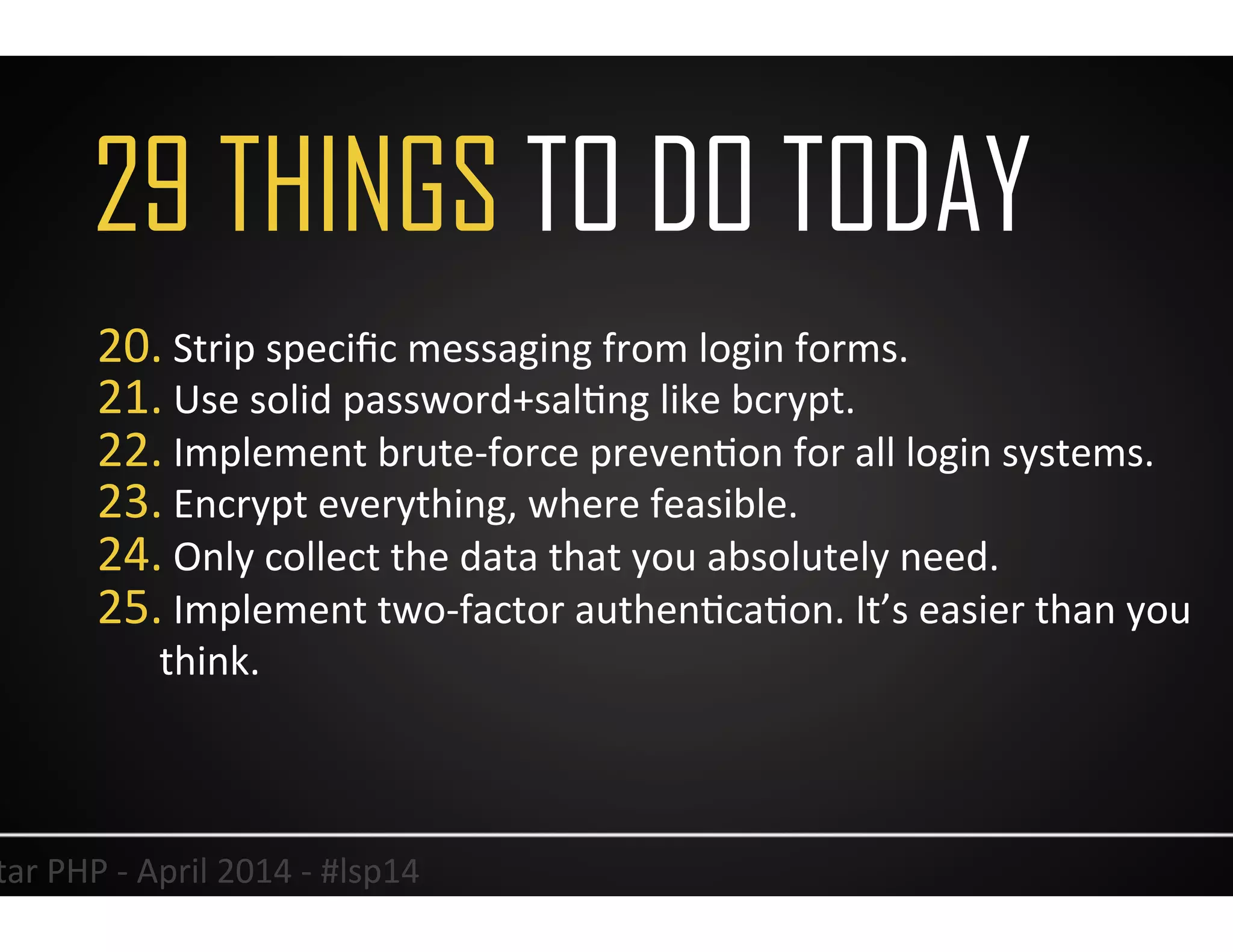 29 THINGS TO DO TODAY
38	
  Lonestar	
  PHP	
  -­‐	
  April	
  2014	
  -­‐	
  #lsp14	
  
20. 	
  Strip	
  speciﬁc	
  messaging	
  from	
  login	
  forms.	
  
21. 	
  Use	
  solid	
  password+salUng	
  like	
  bcrypt.	
  
22. 	
  Implement	
  brute-­‐force	
  prevenUon	
  for	
  all	
  login	
  systems.	
  
23. 	
  Encrypt	
  everything,	
  where	
  feasible.	
  
24. 	
  Only	
  collect	
  the	
  data	
  that	
  you	
  absolutely	
  need.	
  
25. 	
  Implement	
  two-­‐factor	
  authenUcaUon.	
  It’s	
  easier	
  than	
  you	
  
think.	
  
 