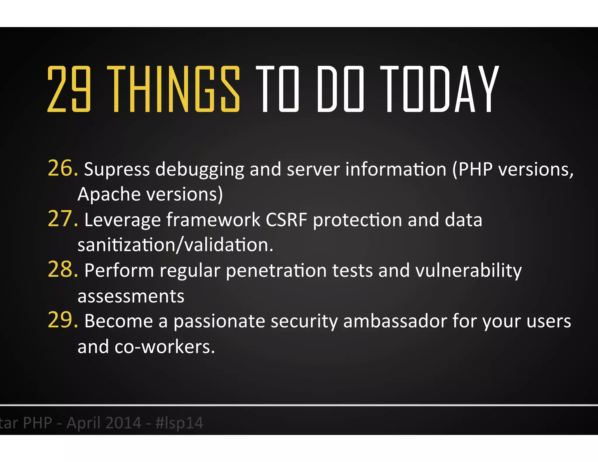 29 THINGS TO DO TODAY
39	
  Lonestar	
  PHP	
  -­‐	
  April	
  2014	
  -­‐	
  #lsp14	
  
26. 	
  Supress	
  debugging	
  and	
  server	
  informaUon	
  (PHP	
  versions,	
  
Apache	
  versions)	
  
27. 	
  Leverage	
  framework	
  CSRF	
  protecUon	
  and	
  data	
  
saniUzaUon/validaUon.	
  
28. 	
  Perform	
  regular	
  penetraUon	
  tests	
  and	
  vulnerability	
  
assessments	
  
29. 	
  Become	
  a	
  passionate	
  security	
  ambassador	
  for	
  your	
  users	
  
and	
  co-­‐workers.	
  	
  
	
  
 