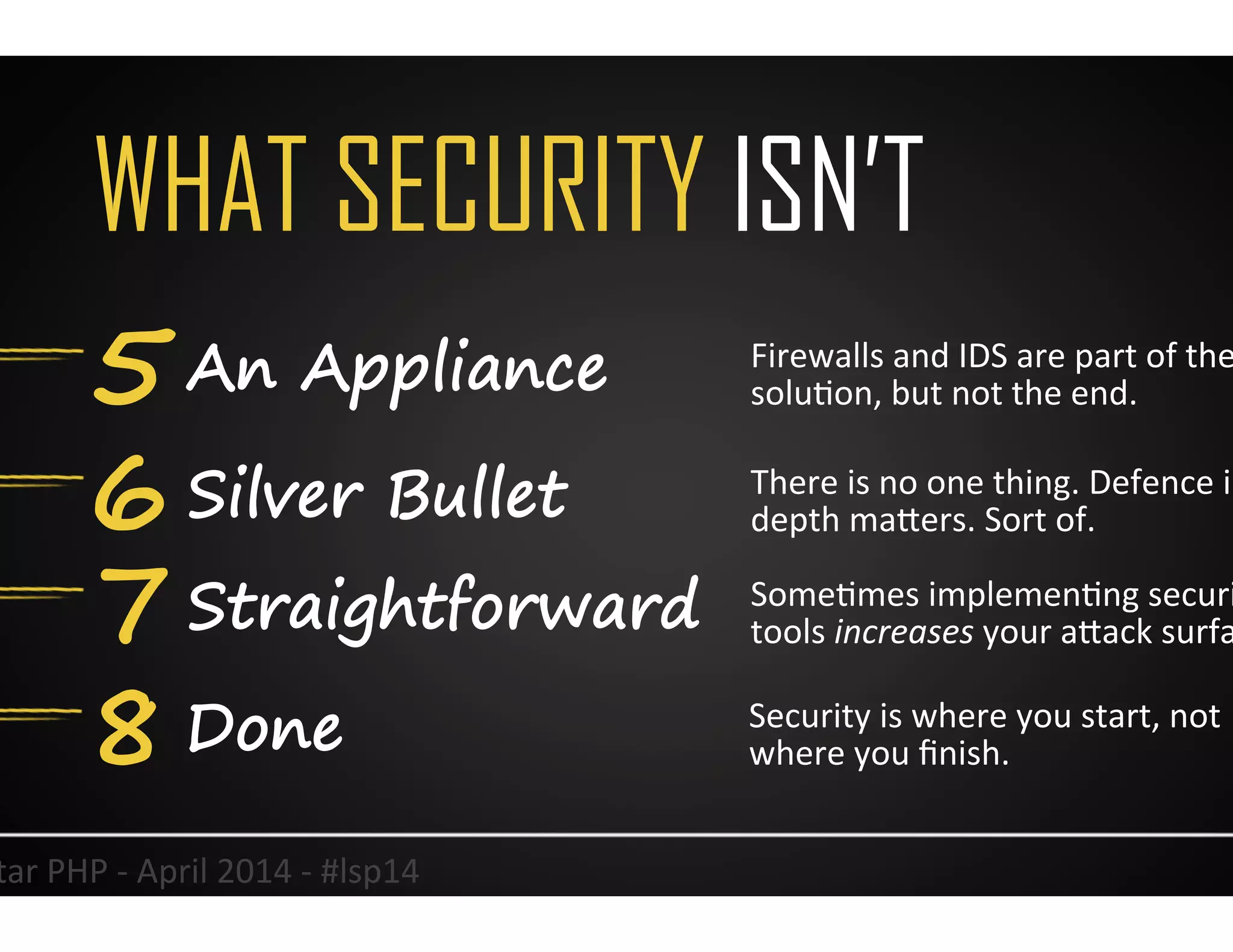 WHAT SECURITY ISN’T
5 An Appliance
6 Silver Bullet
7 Straightforward
4	
  
Firewalls	
  and	
  IDS	
  are	
  part	
  of	
  the	
  
soluUon,	
  but	
  not	
  the	
  end.	
  
There	
  is	
  no	
  one	
  thing.	
  Defence	
  in	
  
depth	
  maJers.	
  Sort	
  of.	
  	
  
SomeUmes	
  implemenUng	
  security	
  
tools	
  increases	
  your	
  aJack	
  surface.	
  
Lonestar	
  PHP	
  -­‐	
  April	
  2014	
  -­‐	
  #lsp14	
  
8 Done Security	
  is	
  where	
  you	
  start,	
  not	
  
where	
  you	
  ﬁnish.	
  
 