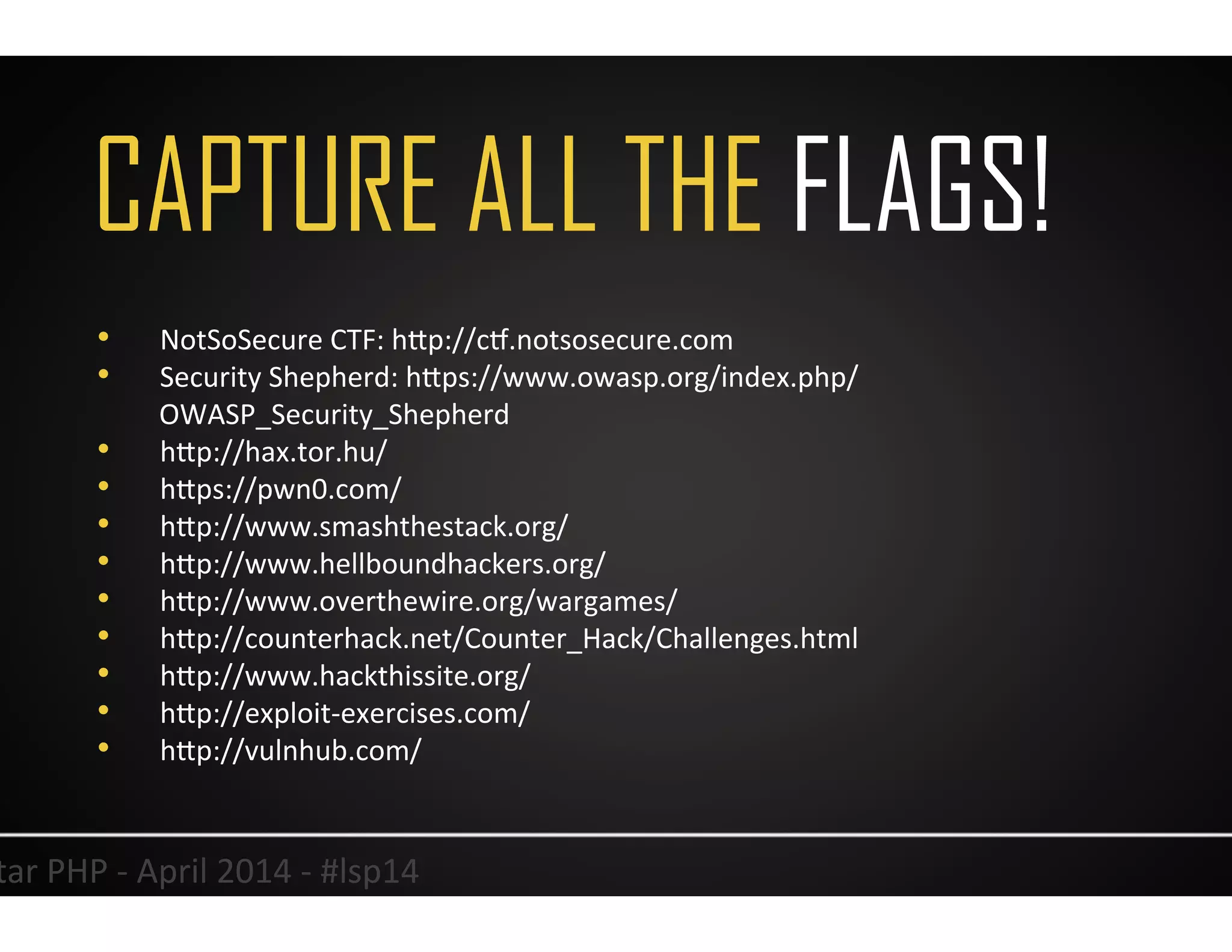 CAPTURE ALL THE FLAGS!
40	
  Lonestar	
  PHP	
  -­‐	
  April	
  2014	
  -­‐	
  #lsp14	
  
•  NotSoSecure	
  CTF:	
  hJp://cx.notsosecure.com	
  
•  Security	
  Shepherd:	
  hJps://www.owasp.org/index.php/
OWASP_Security_Shepherd	
  
•  hJp://hax.tor.hu/	
  
•  hJps://pwn0.com/	
  
•  hJp://www.smashthestack.org/	
  
•  hJp://www.hellboundhackers.org/	
  
•  hJp://www.overthewire.org/wargames/	
  
•  hJp://counterhack.net/Counter_Hack/Challenges.html	
  
•  hJp://www.hackthissite.org/	
  
•  hJp://exploit-­‐exercises.com/	
  
•  hJp://vulnhub.com/	
  
 