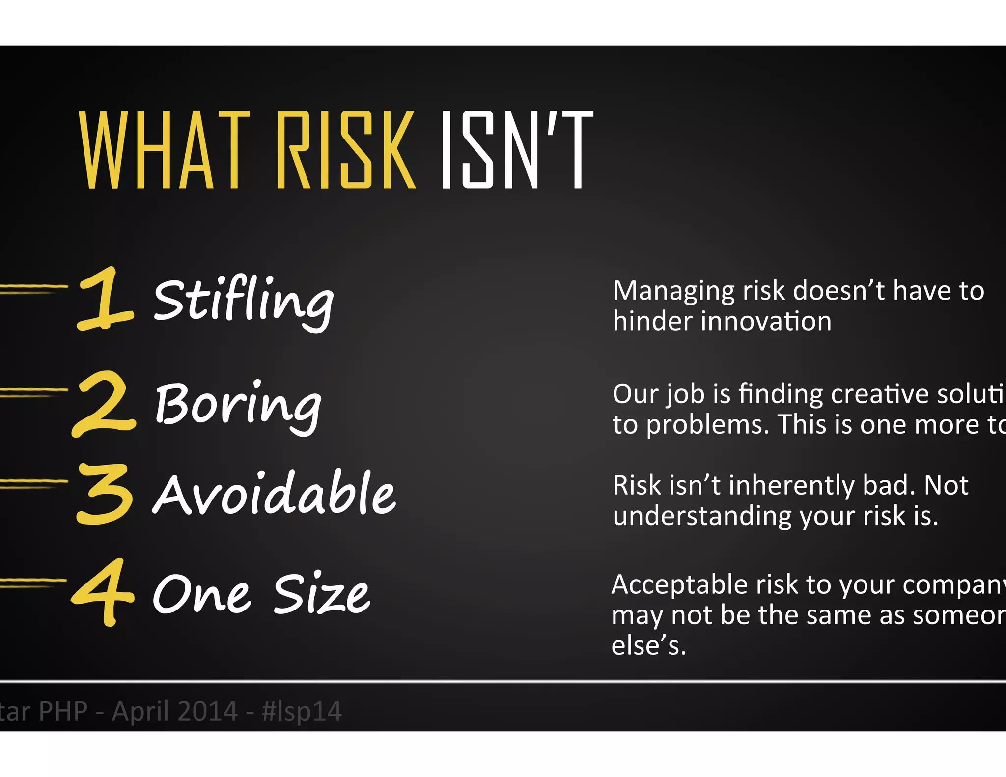 WHAT RISK ISN’T
1 Stifling
2 Boring
3 Avoidable
5	
  
Managing	
  risk	
  doesn’t	
  have	
  to	
  
hinder	
  innovaUon	
  
Our	
  job	
  is	
  ﬁnding	
  creaUve	
  soluUons	
  
to	
  problems.	
  This	
  is	
  one	
  more	
  tool.	
  
Risk	
  isn’t	
  inherently	
  bad.	
  Not	
  
understanding	
  your	
  risk	
  is.	
  	
  
Lonestar	
  PHP	
  -­‐	
  April	
  2014	
  -­‐	
  #lsp14	
  
4 One Size Acceptable	
  risk	
  to	
  your	
  company	
  
may	
  not	
  be	
  the	
  same	
  as	
  someone	
  
else’s.	
  	
  
 