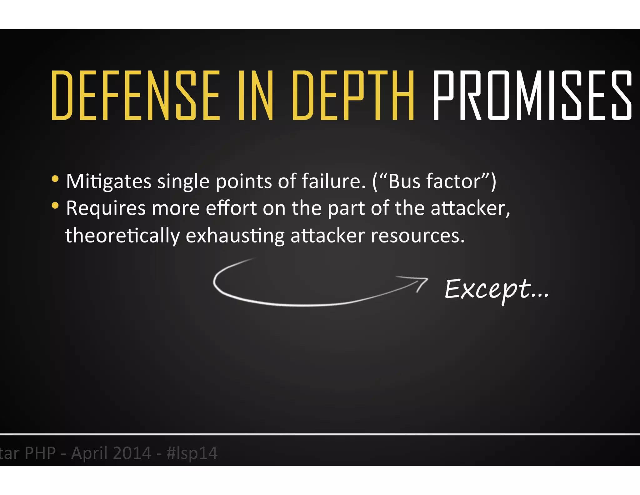DEFENSE IN DEPTH PROMISES
7	
  Lonestar	
  PHP	
  -­‐	
  April	
  2014	
  -­‐	
  #lsp14	
  
• MiUgates	
  single	
  points	
  of	
  failure.	
  (“Bus	
  factor”)	
  
• Requires	
  more	
  eﬀort	
  on	
  the	
  part	
  of	
  the	
  aJacker,	
  
theoreUcally	
  exhausUng	
  aJacker	
  resources.	
  	
  
Except...
 