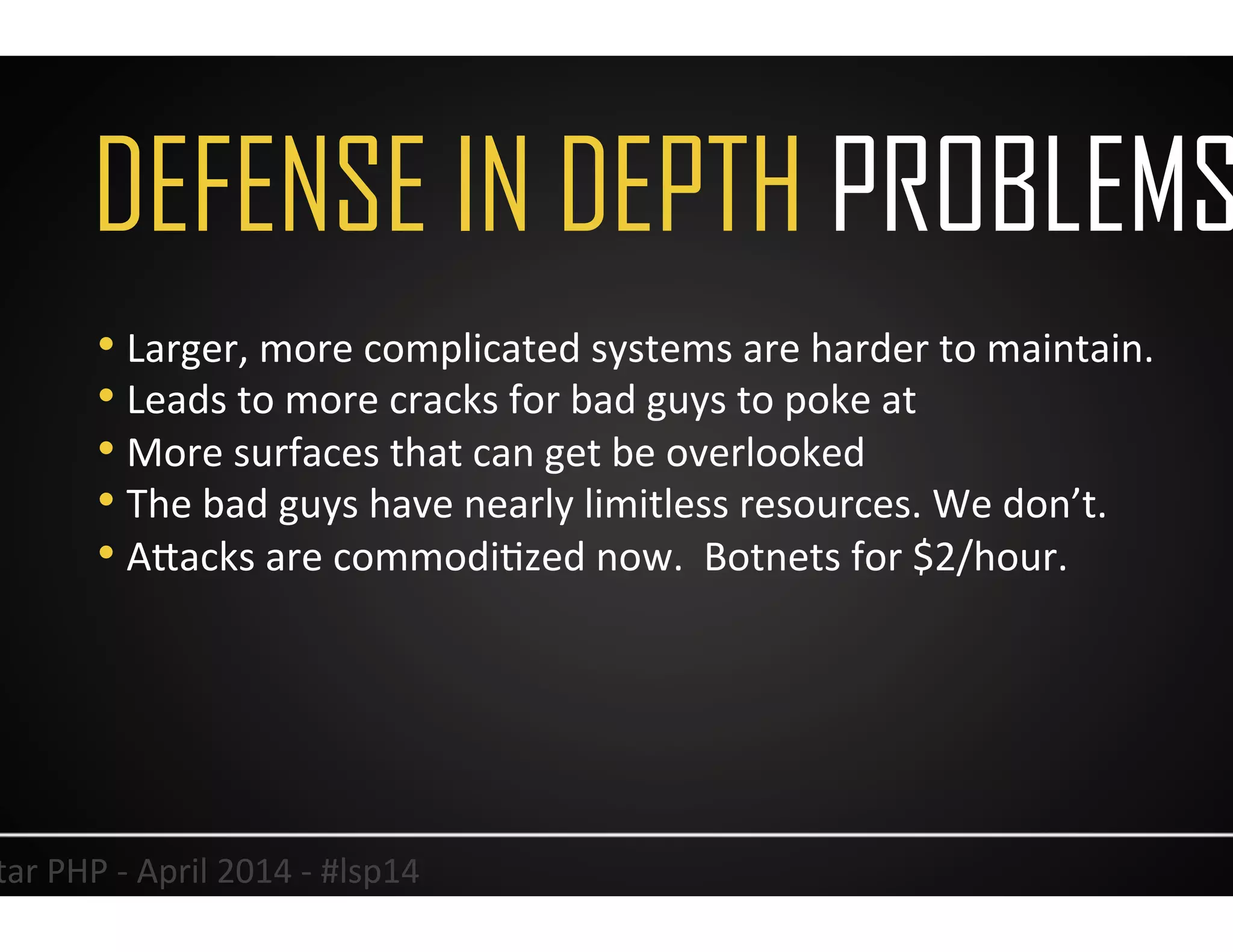DEFENSE IN DEPTH PROBLEMS
8	
  Lonestar	
  PHP	
  -­‐	
  April	
  2014	
  -­‐	
  #lsp14	
  
• Larger,	
  more	
  complicated	
  systems	
  are	
  harder	
  to	
  maintain.	
  	
  
• Leads	
  to	
  more	
  cracks	
  for	
  bad	
  guys	
  to	
  poke	
  at	
  
• More	
  surfaces	
  that	
  can	
  get	
  be	
  overlooked	
  	
  
• The	
  bad	
  guys	
  have	
  nearly	
  limitless	
  resources.	
  We	
  don’t.	
  	
  
• AJacks	
  are	
  commodiUzed	
  now.	
  	
  Botnets	
  for	
  $2/hour.	
  
 