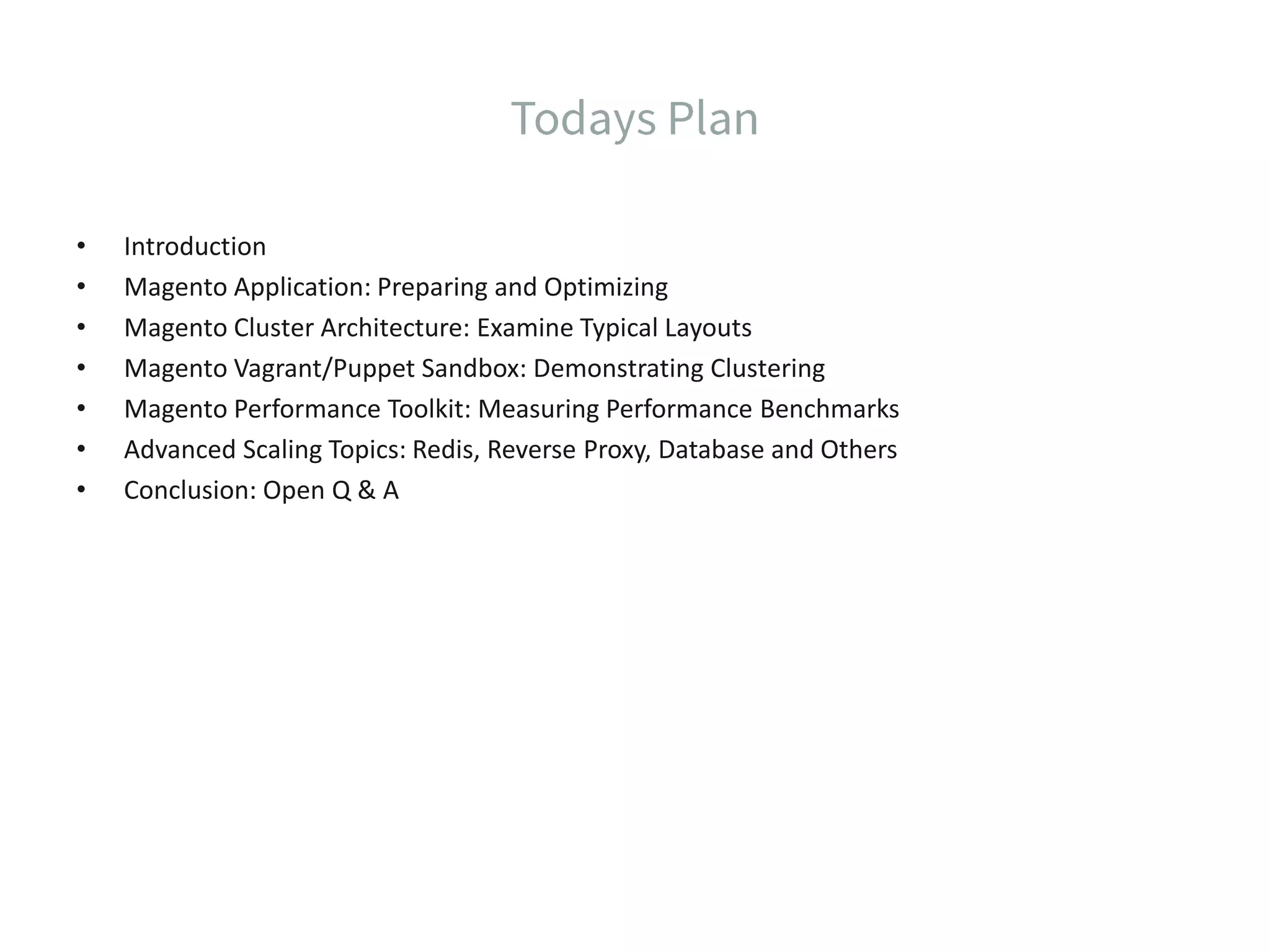 • Introduction • Magento Application: Preparing and Optimizing • Magento Cluster Architecture: Examine Typical Layouts • Magento Vagrant/Puppet Sandbox: Demonstrating Clustering • Magento Performance Toolkit: Measuring Performance Benchmarks • Advanced Scaling Topics: Redis, Reverse Proxy, Database and Others • Conclusion: Open Q & A 