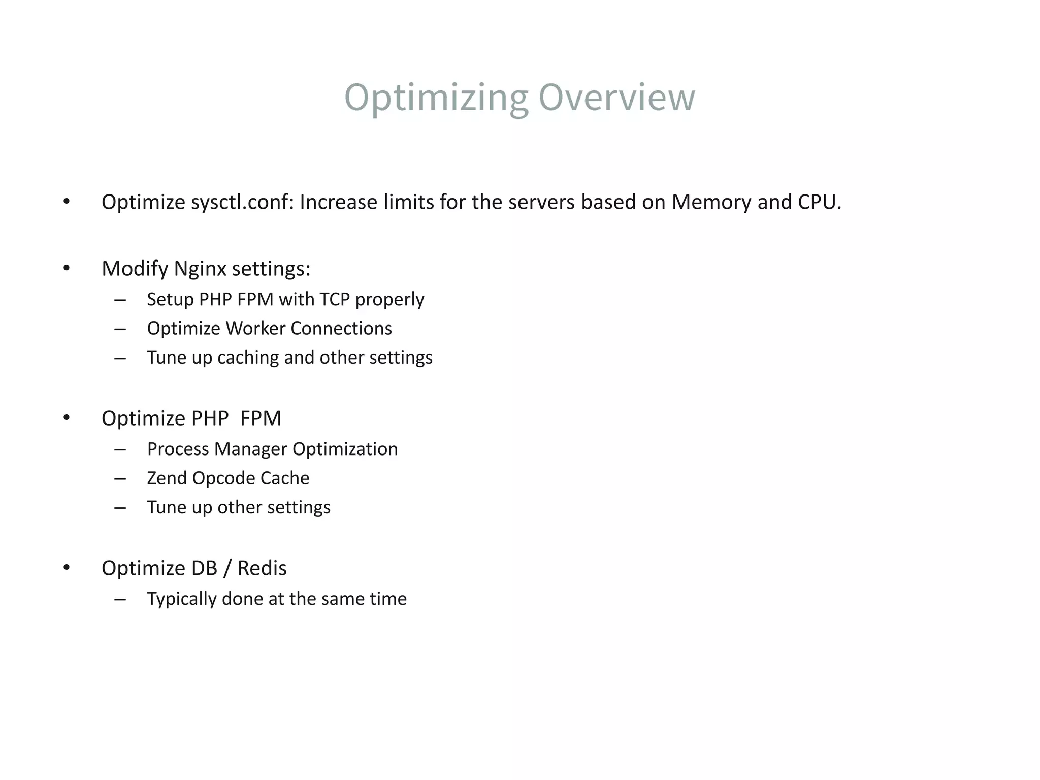 • Optimize sysctl.conf: Increase limits for the servers based on Memory and CPU. • Modify Nginx settings: – Setup PHP FPM with TCP properly – Optimize Worker Connections – Tune up caching and other settings • Optimize PHP FPM – Process Manager Optimization – Zend Opcode Cache – Tune up other settings • Optimize DB / Redis – Typically done at the same time 