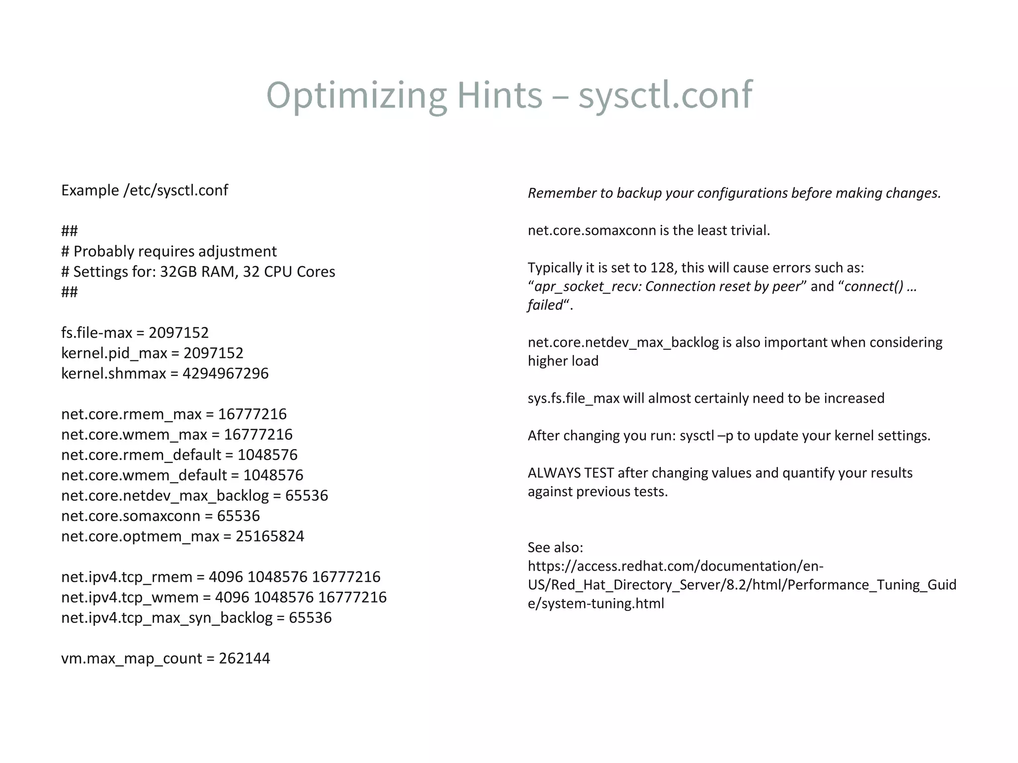 Example /etc/sysctl.conf ## # Probably requires adjustment # Settings for: 32GB RAM, 32 CPU Cores ## fs.file-max = 2097152 kernel.pid_max = 2097152 kernel.shmmax = 4294967296 net.core.rmem_max = 16777216 net.core.wmem_max = 16777216 net.core.rmem_default = 1048576 net.core.wmem_default = 1048576 net.core.netdev_max_backlog = 65536 net.core.somaxconn = 65536 net.core.optmem_max = 25165824 net.ipv4.tcp_rmem = 4096 1048576 16777216 net.ipv4.tcp_wmem = 4096 1048576 16777216 net.ipv4.tcp_max_syn_backlog = 65536 vm.max_map_count = 262144 Remember to backup your configurations before making changes. net.core.somaxconn is the least trivial. Typically it is set to 128, this will cause errors such as: “apr_socket_recv: Connection reset by peer” and “connect() … failed“. net.core.netdev_max_backlog is also important when considering higher load sys.fs.file_max will almost certainly need to be increased After changing you run: sysctl –p to update your kernel settings. ALWAYS TEST after changing values and quantify your results against previous tests. See also: https://access.redhat.com/documentation/en- US/Red_Hat_Directory_Server/8.2/html/Performance_Tuning_Guid e/system-tuning.html 