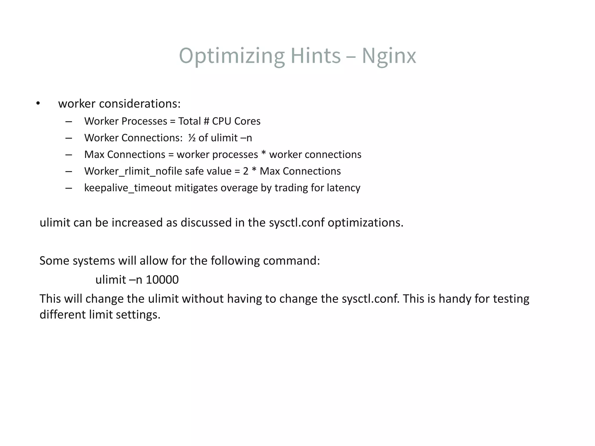• worker considerations: – Worker Processes = Total # CPU Cores – Worker Connections: ½ of ulimit –n – Max Connections = worker processes * worker connections – Worker_rlimit_nofile safe value = 2 * Max Connections – keepalive_timeout mitigates overage by trading for latency ulimit can be increased as discussed in the sysctl.conf optimizations. Some systems will allow for the following command: ulimit –n 10000 This will change the ulimit without having to change the sysctl.conf. This is handy for testing different limit settings. 