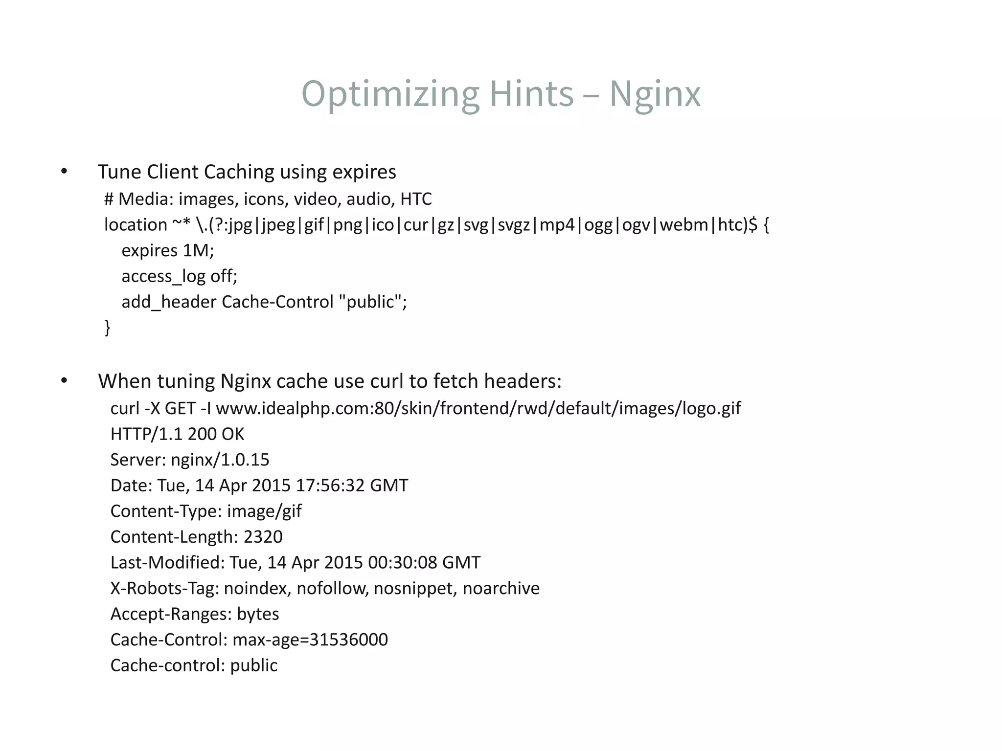 • Tune Client Caching using expires # Media: images, icons, video, audio, HTC location ~* .(?:jpg|jpeg|gif|png|ico|cur|gz|svg|svgz|mp4|ogg|ogv|webm|htc)$ { expires 1M; access_log off; add_header Cache-Control "public"; } • When tuning Nginx cache use curl to fetch headers: curl -X GET -I www.idealphp.com:80/skin/frontend/rwd/default/images/logo.gif HTTP/1.1 200 OK Server: nginx/1.0.15 Date: Tue, 14 Apr 2015 17:56:32 GMT Content-Type: image/gif Content-Length: 2320 Last-Modified: Tue, 14 Apr 2015 00:30:08 GMT X-Robots-Tag: noindex, nofollow, nosnippet, noarchive Accept-Ranges: bytes Cache-Control: max-age=31536000 Cache-control: public 