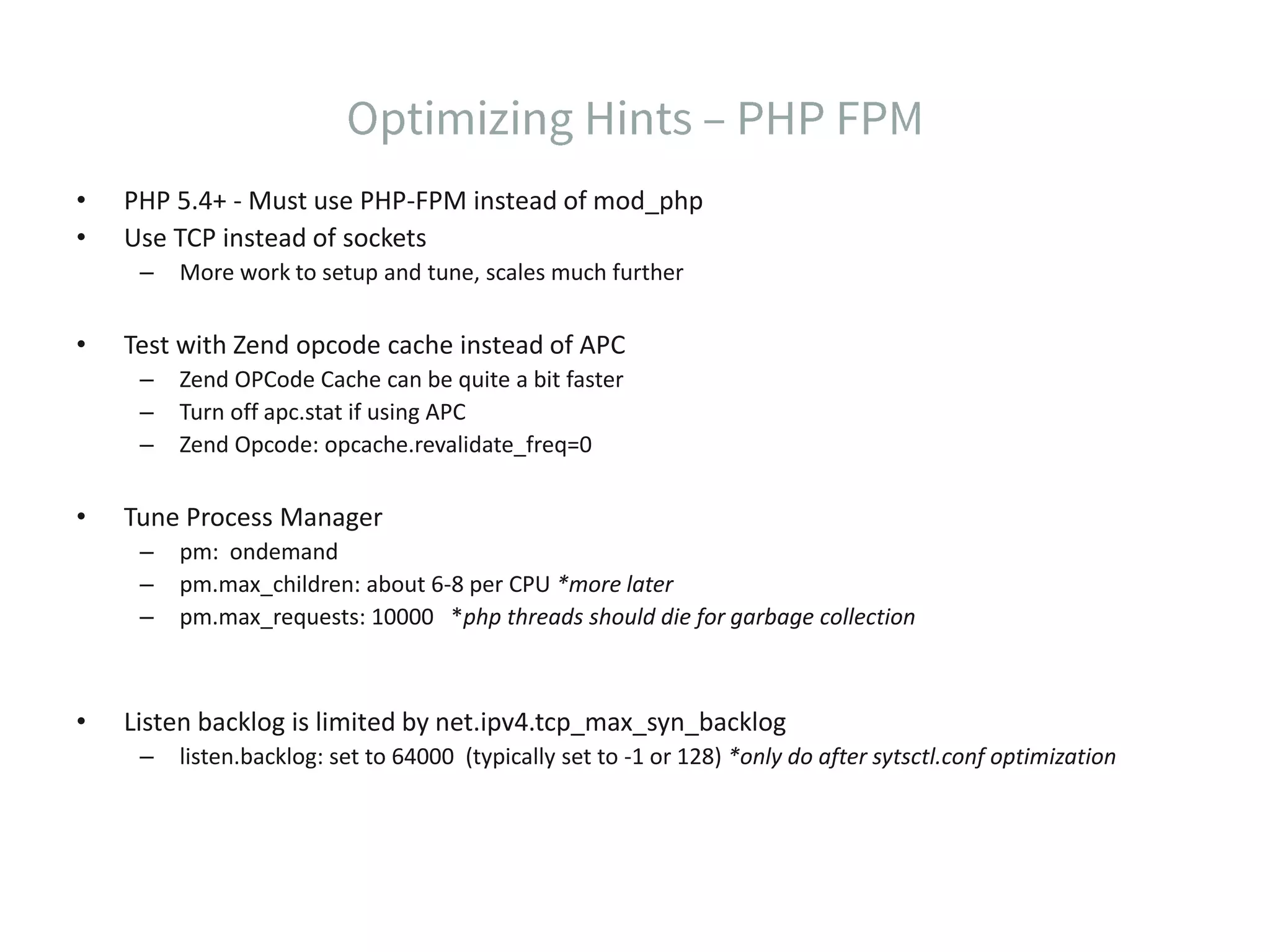 • PHP 5.4+ - Must use PHP-FPM instead of mod_php • Use TCP instead of sockets – More work to setup and tune, scales much further • Test with Zend opcode cache instead of APC – Zend OPCode Cache can be quite a bit faster – Turn off apc.stat if using APC – Zend Opcode: opcache.revalidate_freq=0 • Tune Process Manager – pm: ondemand – pm.max_children: about 6-8 per CPU *more later – pm.max_requests: 10000 *php threads should die for garbage collection • Listen backlog is limited by net.ipv4.tcp_max_syn_backlog – listen.backlog: set to 64000 (typically set to -1 or 128) *only do after sytsctl.conf optimization 