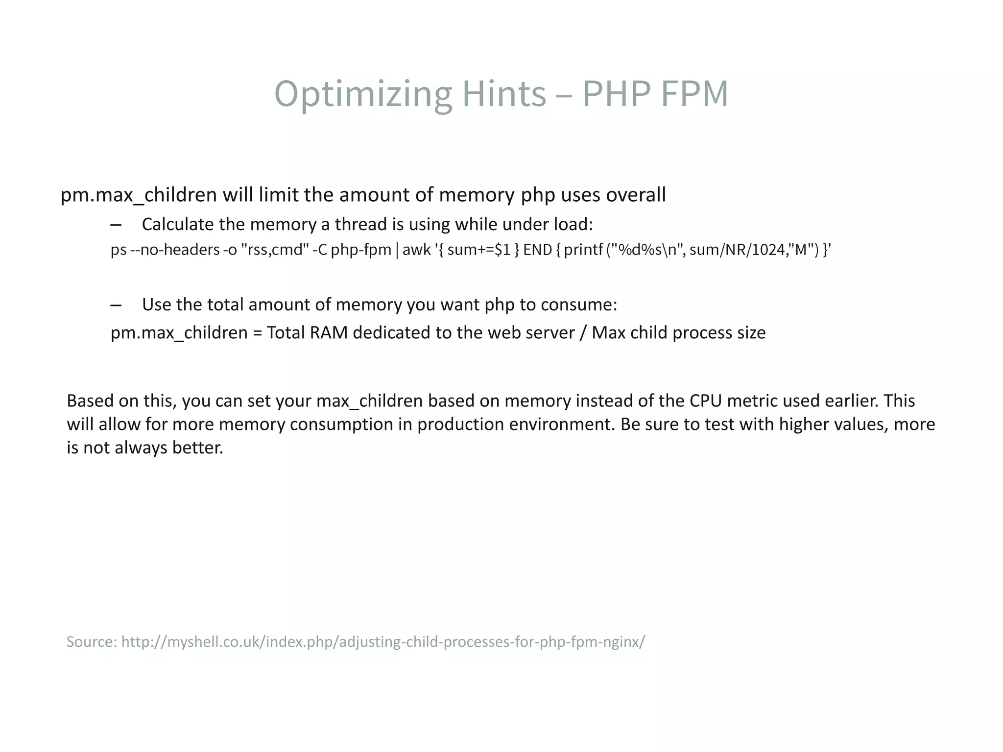 pm.max_children will limit the amount of memory php uses overall – Calculate the memory a thread is using while under load: – Use the total amount of memory you want php to consume: pm.max_children = Total RAM dedicated to the web server / Max child process size Based on this, you can set your max_children based on memory instead of the CPU metric used earlier. This will allow for more memory consumption in production environment. Be sure to test with higher values, more is not always better. Source: http://myshell.co.uk/index.php/adjusting-child-processes-for-php-fpm-nginx/ 