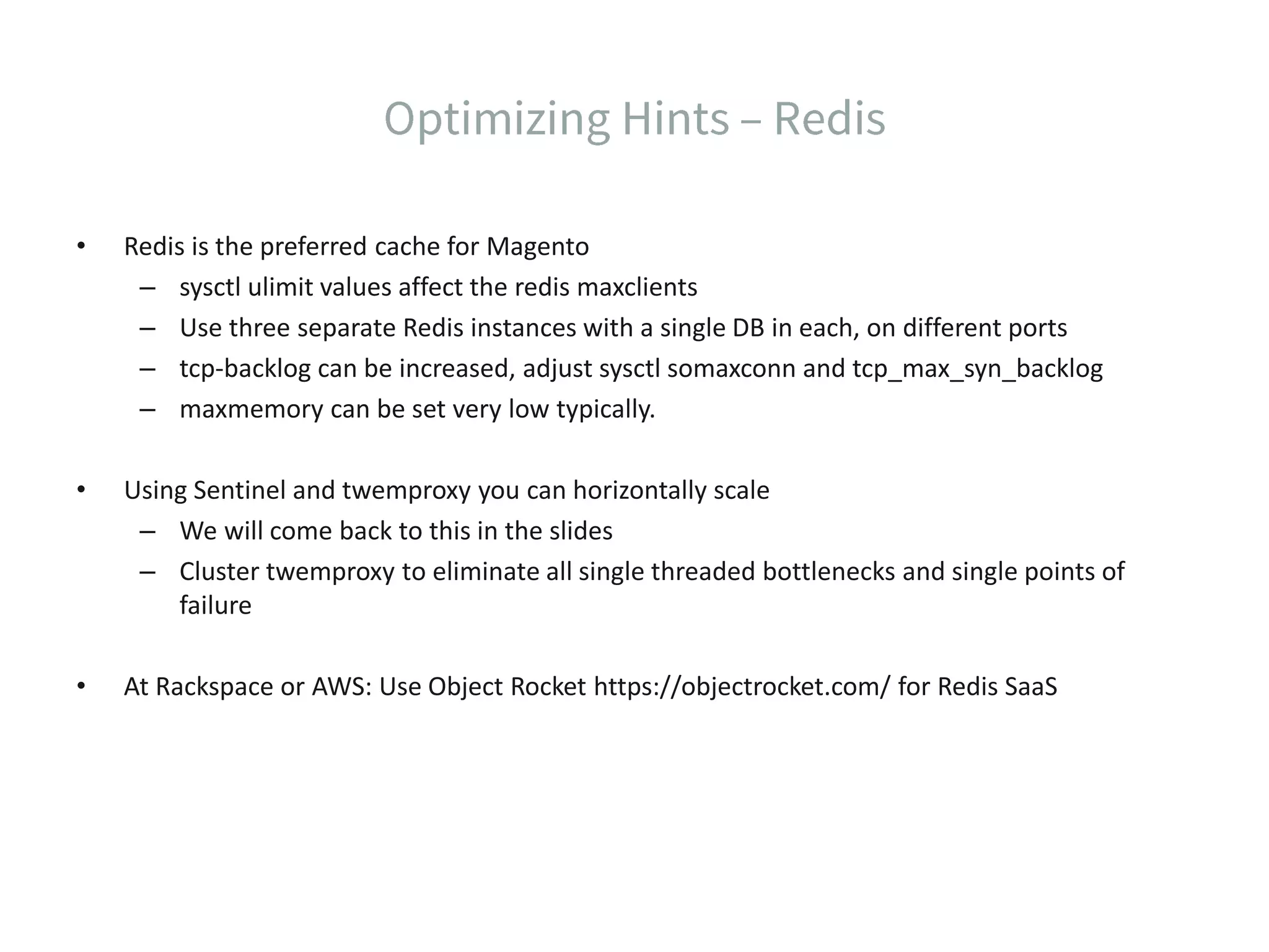 • Redis is the preferred cache for Magento – sysctl ulimit values affect the redis maxclients – Use three separate Redis instances with a single DB in each, on different ports – tcp-backlog can be increased, adjust sysctl somaxconn and tcp_max_syn_backlog – maxmemory can be set very low typically. • Using Sentinel and twemproxy you can horizontally scale – We will come back to this in the slides – Cluster twemproxy to eliminate all single threaded bottlenecks and single points of failure • At Rackspace or AWS: Use Object Rocket https://objectrocket.com/ for Redis SaaS 