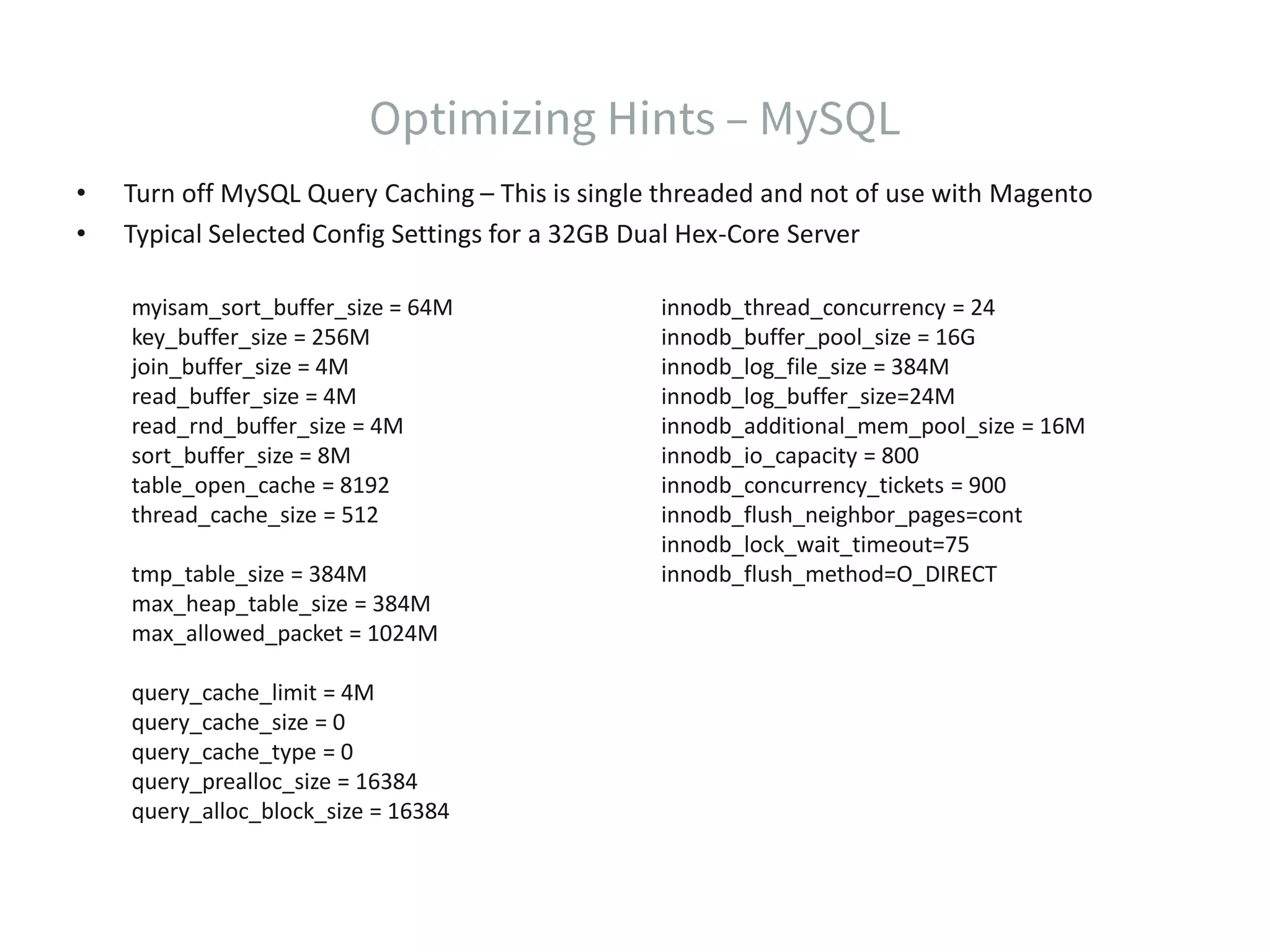 • Turn off MySQL Query Caching – This is single threaded and not of use with Magento • Typical Selected Config Settings for a 32GB Dual Hex-Core Server myisam_sort_buffer_size = 64M key_buffer_size = 256M join_buffer_size = 4M read_buffer_size = 4M read_rnd_buffer_size = 4M sort_buffer_size = 8M table_open_cache = 8192 thread_cache_size = 512 tmp_table_size = 384M max_heap_table_size = 384M max_allowed_packet = 1024M query_cache_limit = 4M query_cache_size = 0 query_cache_type = 0 query_prealloc_size = 16384 query_alloc_block_size = 16384 innodb_thread_concurrency = 24 innodb_buffer_pool_size = 16G innodb_log_file_size = 384M innodb_log_buffer_size=24M innodb_additional_mem_pool_size = 16M innodb_io_capacity = 800 innodb_concurrency_tickets = 900 innodb_flush_neighbor_pages=cont innodb_lock_wait_timeout=75 innodb_flush_method=O_DIRECT 