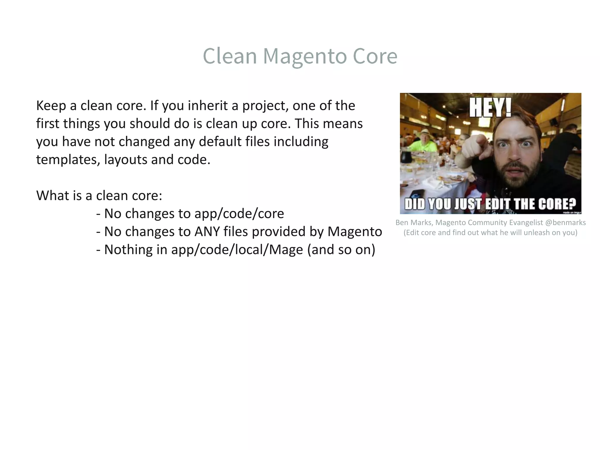 Keep a clean core. If you inherit a project, one of the first things you should do is clean up core. This means you have not changed any default files including templates, layouts and code. What is a clean core: - No changes to app/code/core - No changes to ANY files provided by Magento - Nothing in app/code/local/Mage (and so on) Ben Marks, Magento Community Evangelist @benmarks (Edit core and find out what he will unleash on you) 